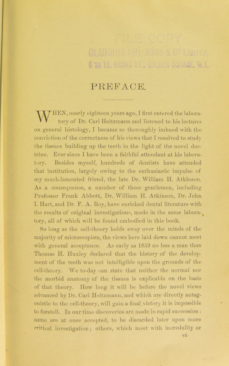 PREFACE. HEN, nearly eighteen years ago, I first, entered the labora- on general histology, I became so thoroughly imbued with the conviction of the correctness of his views that I resolved to study the tissues building up the teelh in the light of the novel doc- trine. Ever since I have been a faithful attendant at his labora- tory. Besides myself, hundreds of dentists have attended that institution, largely owing to the enthusiastic impulse of my much-lamented friend, the late Dr. William H. Atkinson. As a consecpience, a number of these gentlemen, including Professor Frank Abbott, Dr. William H. Atkinson, Dr. John I. Hart, and Dr. F. A. Boy, have enriched dental literature with the results of original investigations, made in the same labora-# tory, all of which will be found embodied in this book. So long as the cell-theory holds sway over the minds of the majority of microscopists, the views here laid down cannot meet with general acceptance. As early as 1859 no less a man than Thomas H. Huxley declared that the history of the develop- ment of the teeth was not intelligible upon the grounds of the cell-theory. We to-day can state that neither the normal nor the morbid anatomy of the tissues is explicable on the basis of that theory. How long it will be before the novel views advanced by Dr. Carl Heitzmann, and which are directly antag- onistic to the cell-theory, will gain a final victory it is impossible to foretell. In our time discoveries arc made in rapid succession : some are at once accepted, to be discarded later upon more critical investigation; others, which meet with incredulity or tory of Dr. Carl Heitzmann and listened to his lectures Vll