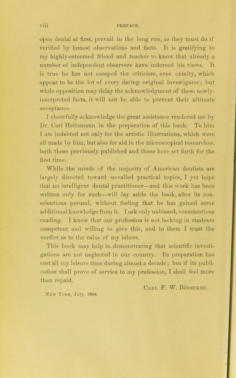 open denial at first, prevail in the long run, as they must do if verified by honest observations and facts. It is gratifying to my highly-esteemed friend and teacher to know that already a number of independent observers have indorsed his views. It is true he has not escaped the criticism, even enmity, which appear to be the lot of every daring original investigator ; hut while opposition may delay the acknowledgment of these newly- interpreted facts, it will not be able to prevent their ultimate acceptance. I cheerfully acknowledge the great assistance rendered me by Dr. Carl Heitzmann in the preparation of this book. To him I am indebted not only for the artistic illustrations, which Avere all made by him, but also for aid in the microscopical researches, both those previously published and those here set forth for the first time. While the minds of the majority of American dentists are largely directed toward so-called practical topics, I yet hope that no intelligent dental practitioner—and this work has been written only for such—will lay aside the book, after its con- scientious perusal, without feeling that he has gained some additional knowledge from it. I ask only unbiased, conscientious reading. I know that our profession is not lacking in students competent and willing to give this, and to them I trust the verdict as to the value of my labors. This hook may help in demonstrating that scientific investi- gations are not neglected in our country. Its preparation has cost all my leisure time during almost a decade; but if its publi- cation shall prove of service to my profession, I shall feel more than repaid. Carl F. W. Bodeckeb. New York, July, 1894