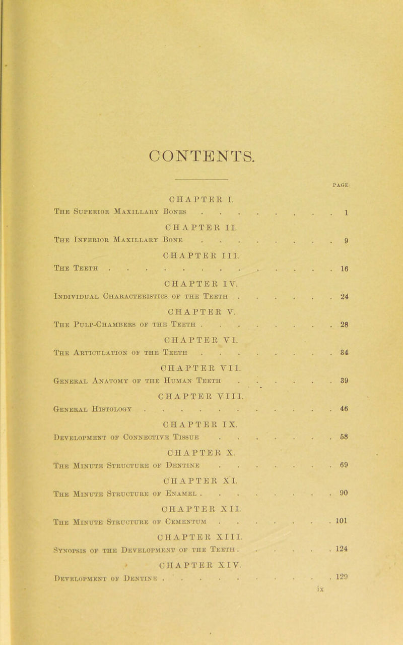 CONTENTS. PAGE CHAPTEE I. The Superior Maxillary Bones 1 CHAPTEE II. The Inferior Maxillary Bone 9 CHAPTEE III. The Teeth 16 CHAPTEE IV. Individual Characteristics of the Teeth 24 CHAPTEE V. The Pulp-Chambers of the Teeth 28 CHAPTEE VI. The Articulation of the Teeth 84 CHAPTEE VII. General Anatomy of the Human Teeth 39 CHAPTEE VIII. General Histology 46 CHAPTEE IX. Development of Connective Tissue 68 CHAPTEE X. The Minute Structure of Dentine 69 CHAPTEE XI. The Minute Structure of Enamel 90 CHAPTEE XII. The Minute Structure of Cementum 101 CHAPTEE XIII. Synopsis of the Development of the Teeth ...... 124 CHAPTEE XIV. Development of Dentine 129