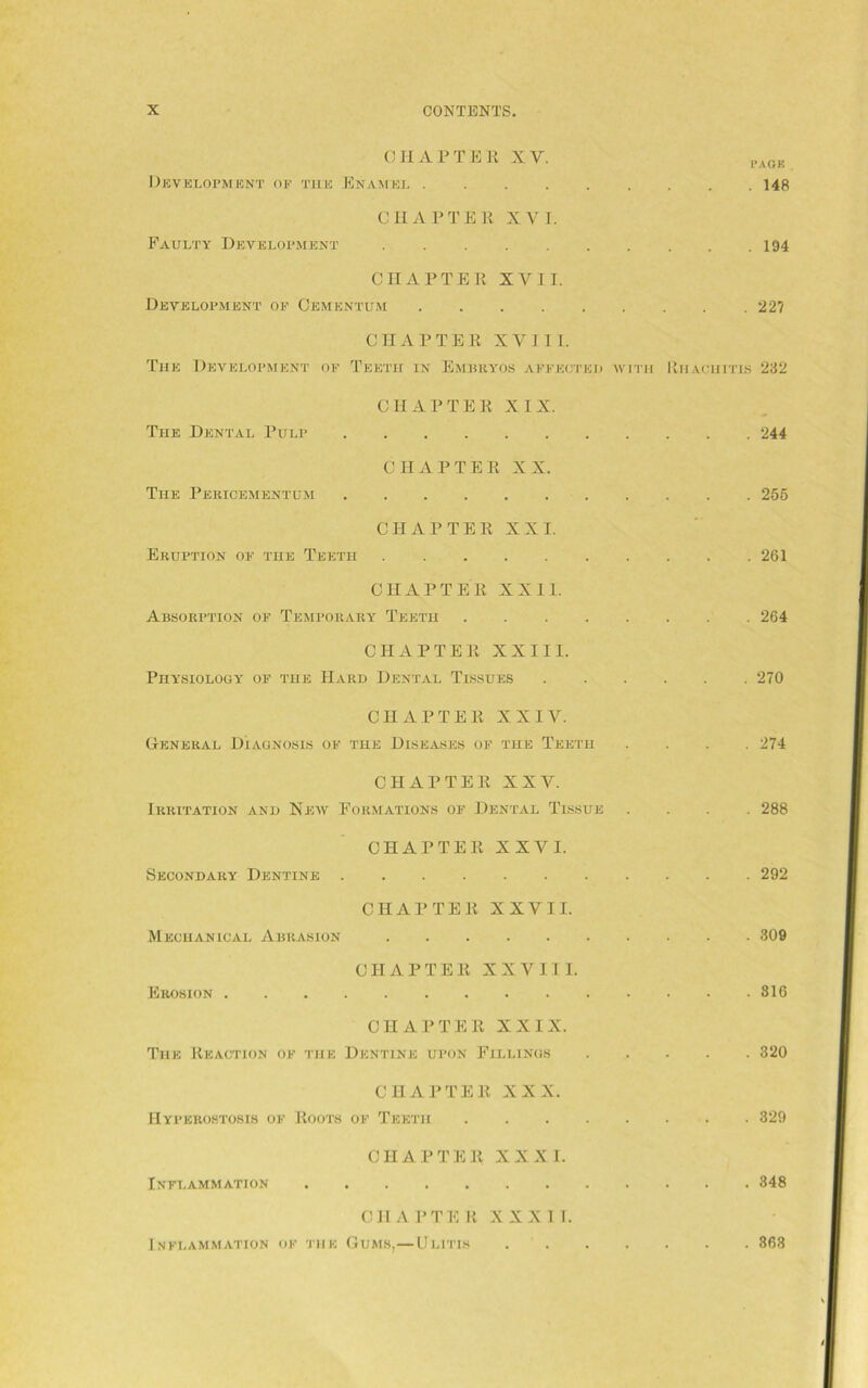 CII AFTER X Y. PAGK Development of the Enamel 148 CHAPTER XVI. Faulty Development 194 CHAPTER XVII. Development of Cementum 22? CHAPTER XVIII. The Development of Teeth in EmbbyOS affected with Rhachitis 232 CHAPTER XIX. The Dental Pulp 244 CHAPTER XX. The Pericementum 255 CHAPTER XXI. Eruption of the Teeth 261 CHAPTER XXII. Absorption of Temporary Teeth 264 CHAPTER XXIII. Physiology of the Hard Dental Tissues 270 CHAPTER XXIV. General Diagnosis of the Diseases of the Teeth .... 274 CHAPTER XXV. Irritation and New Formations of Dental Tissue .... 288 CHAPTER XXVI. Secondary Dentine 292 CHAPTER XXVII. Mechanical Abrasion 309 CHAPTER XXVIII. Erosion 816 CHAPTER XXIX. The Reaction of the Dentine upon Fillings 320 CHAPTER XXX. Hyperostosis of Roots of Teeth 329 CHAPTER XXXI. Inflammation 348 CHARTE R XXXI I. Inflammation of the Gums,—Ulitis . 363