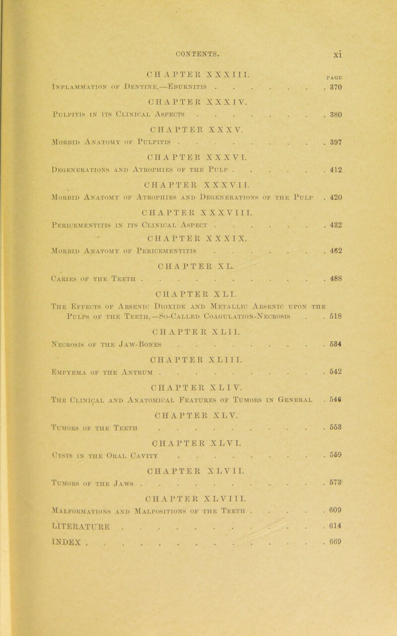 CHAPTER XXXIII. PA0E Inflammation of Dentine,—Eburnitis 370 CHAPTER XXXIV. Pulpitis in its Clinical Aspects 380 CHAPTER XXXV. Morbid Anatomy of Pulpitis 397 CHAPTER XXXVI. Degenerations and Atrophies of the Pulp 412 CHAPTER XXXVII. Morbid Anatomy of Atrophies and Degenerations of the Pulp . 420 CHAPTER XXXVIII. Pericementitis in its Clinical Aspect 432 CHAPTER XXXIX. Morbid Anatomy of Pericementitis 462 CHAPTER XL. Caries of the Teeth 488 CHAPTER XLI. The Effects of Arsenic Dioxide and Metallic Arsenic upon the Pulps of the Teeth,—So-Called Coagulation-Necrosis . . 518 CHAPTER X L11. Necrosis of the Jaw-Bones 684 CHAPTER XLIII. Empyema of the Antrum 542 CHAPTER XL IV. The Clinical and Anatomical Features of Tumors in General . 546 CHAPTER XLV. Tumors of the Teeth 663 CHAPTER XLVI. Cysts in the Oral Cavity 569 CHAPTER XLVII. Tumors of the Jaws 673 CHAPTER X L V 111. Malformations and Malpositions of the Teeth 609 LITERATURE 614 INDEX 669