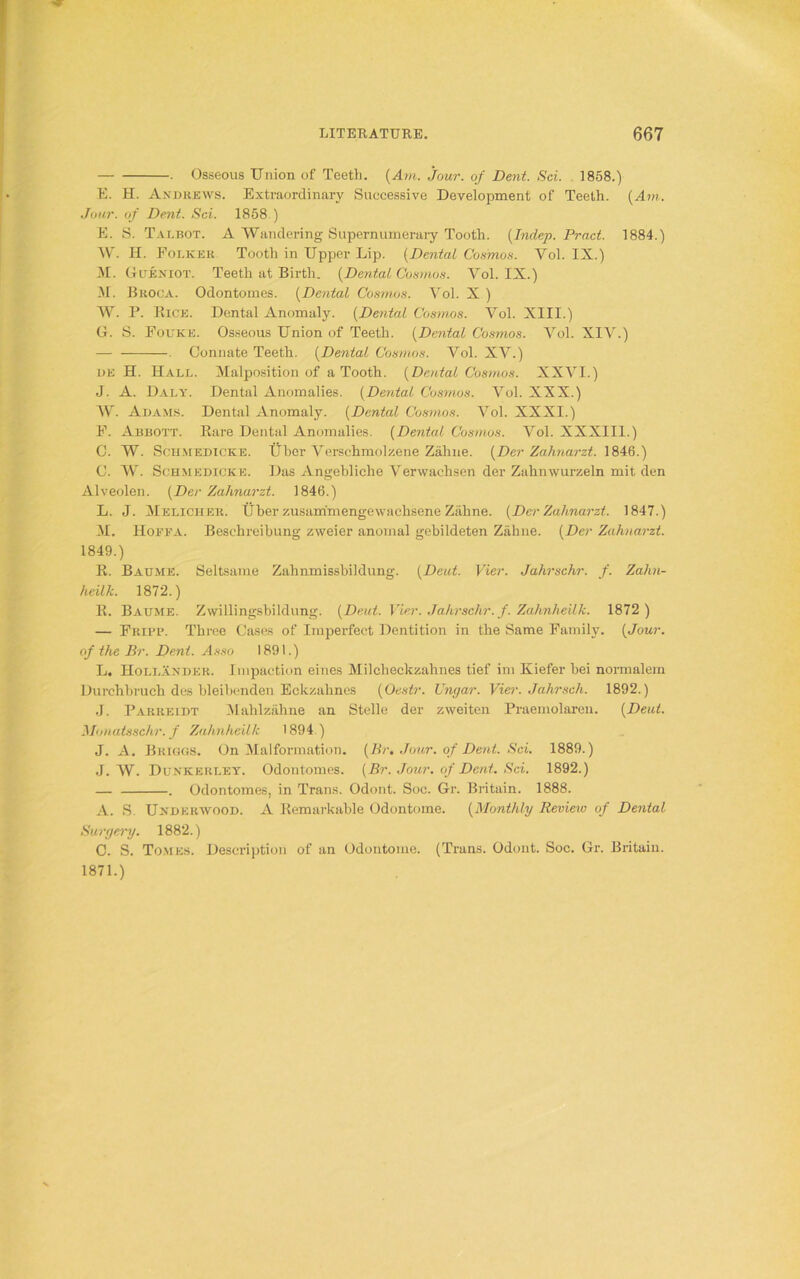 • Osseous Union of Teeth. (Am. jour, of Dent. Sci. 1858.) E. H. Andrews. Extraordinary Successive Development of Teeth. {Am. Jour, of Dent. Sci. 1858 ) E. S. Talbot. A Wandering Supernumerary Tooth. (Inclep. Prnct. 1884.) W. H. Folker Tooth in Upper Lip. (Dental Cosmos. Yol. IX.) M. Gueniot. Teeth at Birth. {Dental Cosmos. Vol. IX.) M. Broca. Odontomes. (Dental Cosmos. Vol. X ) W. P. Rice. Dental Anomaly. (Dental Cosmos. Vol. XIII.) G. S. Fouke. Osseous Union of Teeth. (Dental Cosmos. Vol. XIV.) — . Connate Teeth. (Dental Cosmos. Vol. XV.) de H. Hall. Malposition of a Tooth. {Dental Cosmos. XXVI.) J. A. Daly. Dental Anomalies. {Dental Cosmos. Vol. XXX.) W. Adams. Dental Anomaly. {Dental Cosmos. Vol. XXXI.) F. Abbott. Rare Dental Anomalies. {Dental Cosmos. Vol. XXXIII.) C. W. Schmedicke. Uber Verschmolzene Zahne. {Der Zahnarzt. 1846.) C. W. Schmedicke. Das Angebliehe Verwaehsen der Zahnwurzeln mit den Alveolen. {Der Zahnarzt. 1846.) L. J. Melicher. Uber zusamimengewachsene Zahne. {Der Zahnarzt. 1847.) M. IIoffa. Beschreibung zweier anornal gebildeten Zahne. {Der Zahnarzt. 1849.) R. Baume. Seltsame Zahnmissbildung. {Deut. Vier. Jahrschr. f. Zahn- heilk. 1872.) R. Baljme. Zwillingsbildung. {Deut. Vier. Jahrschr. f. Zahnheilk. 1872 ) — Fripp. Three Cases of Imperfect Dentition in the Same Family. {Jour, of the Br. Dent. Asso 1891.) L. Hollander. Impaction eines Milcheekzahnes tief im Kiefer bei normalem Durchbruch des bleibenden Eckzahnes {Oestr. Ungar. Vier. Jahrsch. 1892.) J. Parreidt Mahlzahne an Stelle der zweiten Praemolaren. {Deut. Monatsschr. f Zahnheilk 1894 ) J. A. Briggs. On Malformation. {Br, Jour, of Dent. Sci. 1889.) J. W. Dunkerley. Odontomes. {Br. Jour, of Dent. Sci. 1892.) — . Odontomes, in Trans. Odont. Soc. Gr. Britain. 1888. A. S. Underwood. A Remarkable Odontome. {Monthly Review of Dental Surgery. 1882.) C. S. Tomes. Description of an Odontome. (Trans. Odont. Soc. Gr. Britain. 1871.)