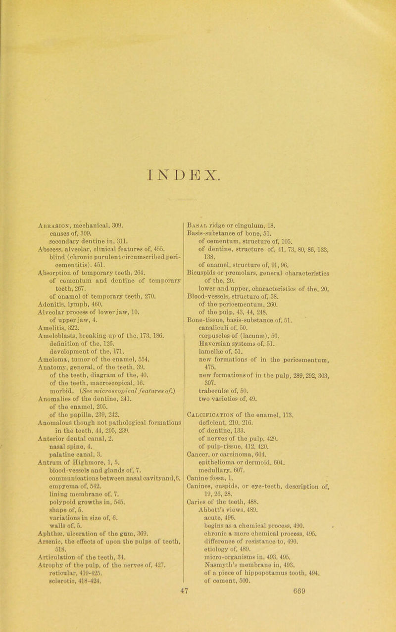 INDEX Abrasion, mechanical, 309. causes of, 309. secondary dentine in, 311. Abscess, alveolar, clinical features of, 455. blind (chronic purulent circumscribed peri- cementitis). 451. Absorption of temporary teeth, 264. of cementum and dentine of temporary teeth, 267. of enamel of temporary teeth, 270. Adenitis, lymph, 460. Alveolar process of lower jaw, 10. of upper jaw, 4. Amelitis, 322. Ameloblasts, breaking up of the. 173, 186. definition of the, 126. development of the, 171. Ameloma, tumor of the enamel, 554. Anatomy, general, of the teeth, 39. of the teeth, diagram of the, 40. of the teeth, macroscopical, 16. morbid. (See microscopical features of.) Anomalies of the dentine, 241. of the enamel, 205. of the papilla, 239, 242. Anomalous though not pathological formations in the teeth, 44, 205, 239. Anterior dental canal, 2. nasal spine, 4. palatine canal, 3. Antrum of Highmore, 1, 5. blood-vessels and glands of, 7. communications betwoen nasal cavityand,6. empyema of, 542. lining membrane of, 7. polypoid growths in, 545. shape of, 5. variations in size of, 6. walls of, 5. Aphthm, ulceration of the gum, 369. Arsenic, the ofiects of upon the pulps of teeth, 518. Articulation of the teeth, 34. Atrophy of the pulp, of the nerves of, 427. reticular, 419-425. sclerotic, 418-424. Basal ridge or cingulum, 18. Basis-substance of bone, 51. of cementum, structure of, 105. of dentine, structure of, 41, 73, 80, 86,133, 138. of enamel, structure of, 91,96. Bicuspids or premolars, general characteristics of the, 20. lower and upper, characteristics of the, 20. Blood-vessels, structure of, 58. of the pericementum, 260. of the pulp, 43, 44, 248. Bone-tissue, basis-substance of, 51. canaliculi of, 50. corpuscles of (lacuna), 50. Haversian systems of, 51. lamella of, 51. new formations of in the pericementum, 475. new formations of in the pulp, 289,292, 303, 307. trabecula of, 50. two varieties of, 49. Calcification of the enamel, 173. deficient, 210, 216. of dentine, 133. of nerves of the pulp, 429. of pulp-tissue, 412, 420. Cancer, or carcinoma, 604. epitholioma or dermoid, 604. medullary, 607. Canine fossa, 1. Canines, cuspids, or eye-teoth, description of, 19, 26, 28. Caries of the teeth, 468. Abbott’s views, 489. acute, 496. begins as a chemical process, 490. chronic a mere chemical proooss, 495. difference of resistance to, 490. etiology of, 489. micro-organisms in, 493, 495. Nasmyth’s mombrano in, 493. of a piece of hippopotamus tooth, 494. of cemont, 500. 47 069
