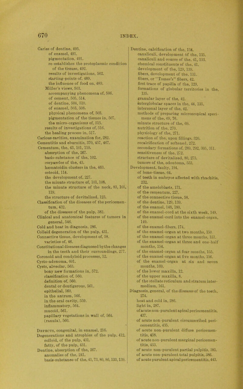 Caries of dentine, 493. of enamel, 491. pigmentation, 491. re-establishes the protoplasmic condition of the tissues, 492. results of investigations, 502. starting-points of, 489. the influence of food on, 489. Miller’s views, 503. accompanying phenomena of, 506. of cement, 505, 514. of dentine. 504, 510. of enamel, 503, 508. physical phenomena of, 503. pigmentation of the tissues in, 507. the micro-organisms of, 515. results of investigations of, 516. the healing process in, 517. Carious cavities, examination for, 282. Cementitis and eburnitis, 370, 457, 467. Cementum, the, 43, 101,110. absorption of the, 267. basis-substance of the, 102. corpuscles of the, 43. haematoidin clusters in the, 463. osteoid, 114. the development of, 227. the minute structure of, 101,108. the minute structure of the neck, 83,105, 119. the structure of devitalized, 123. Classification of the diseases of the pericemen- tum, 432. of the diseases of the pulp, 382. Clinical and anatomical features of tumors in general, 546. Cold and heat in diagnosis, 286. Colloid degeneration of the pulp, 431. Connective tissue, development of, 58. varieties of, 46. Constitutional diseases diagnosed by tb e changes in the teeth and their surroundings, 277. Coronoid and condyloid processes, 12. Cysto-adenoma, 601. Cysts, alveolar, 563. bony new formations in, 572. classification of, 560. definition of, 560. dental or dentigerous, 561. epithelial, 560. in the antrum, 566. in the oral cavity, 559. inflammatory, 564. mucoid, 561. papillary vegetations in wall of, 564. (ranula), 560. Defects, congenital, in enamel, 216. Degenerations and atrophies of the pulp, 412. colloid, of the pulp, 431. fatty, of the pulp, 431. Dentine, absorption of the, 267. anomalies of the, 241. basis-substance of the, 41,73,80, 86,133,139. Dentine, calcification of the, 134. eanaliculi, development 6f the, 135. canaliculi and course of the, 41,133. chemical constituents of the. 41. development of the, 129,139. fibers, development of the, 131. fibers, or “Tomes’s” fibers, 42. first trace of papilla of the, 129. formations of globular territories in the, 135. granular layer of the, 42. interglobular spaces in the, 44, 135. interzonal layer of the, 42. methods of preparing microscopical speci- mens of the. 69, 76. minute structure of the, 69. nutrition of the, 270. physiology of the, 271. reaction of the, upon fillings. 320. recalcification of softened, 272. secondary formations of, 289, 292, 305, 311. sensitiveness of the, 272. structure of devitalized, 80, 273. tumors of the, odontoma, 553. Development, faulty, 194. of bone-tissue, 64. of teeth in embryos affected with rhachitis, 232. of the ameloblasts, 171. of the cementum, 227. of the connective tissue, 58. of the dentine, 129,139. of the enamel, 148,180. of the enamel-cord at the sixth week, 149. of the enamel-cord into the enamel-organ, 149. of the enamel-fibers, 174. of the enamel-organ at two months, 150. of the enamel-organ at three months, 151. of the enamel-organ at three and one-half months, 154. of the enamel-organ at four months, 155. of the enamel-organ at five months, 156. of the enamel-organ at six and seven months, 169. of the lower maxilla, 12. of the upper maxilla, 8. of the stellate reticulum and stratum inter- medium, 161. Diagnosis, general, of the diseases of the teeth, 274. heat and cold in, 286. light in, 287. ofacute non-purulont apical pericementitis. 437. of acute non-purulont circumscribed peri- cementitis, 435. of acute non-purulont diffuse pericemen- titis, 438. of acute non-purulont marginal pericemen- titis, 433. of acute non-purulont partial pulpitis, 385. of acuto non-purulent total pulpitis, 386. of acute purulout apical puricementitis, 443.