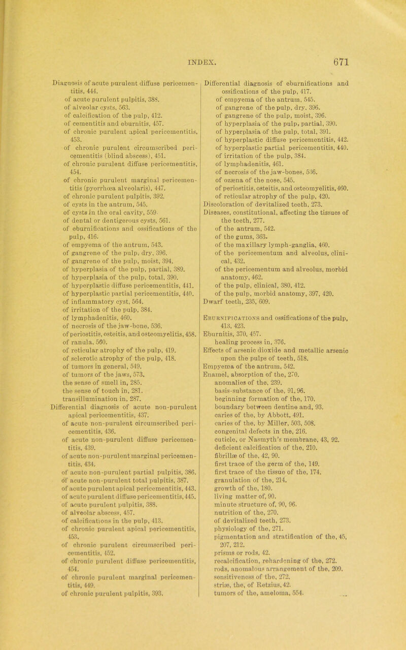 Diagnosis of aoute purulent diffuse perieemen- titis, 444. of acute purulont pulpitis, 388. of alveolar cysts. 563. of calcification of the pulp, 412. of cementitis and eburnitis, 457. of chronic purulent apical pericementitis, 453. of chronic purulent circumscribed peri- cementitis (blind abscess), 451. of chronic purulent diffuse pericementitis, 454. of chronic purulent marginal pericemen- titis (pyorrhoea alveolaris), 447. of chronic purulent pulpitis, 392. of cysts in the antrum, 545. of cysts in the oral cavity, 559. of dental or dentigerous cysts, 561. of eburnifications and ossifications of the pulp, 416. of empyema of the antrum, 543. of gangrene of the pulp, dry, 396. of gangrene of the pulp, moist, 394. of hyperplasia of the pulp, partial, 389. of hyperplasia of the pulp, total, 390. of hyperplastic diffuse pericementitis, 441. of hyperplastic partial pericementitis, 440. of inflammatory cyst, 564. of irritation of the pulp, 384. of lymphadenitis, 460. of necrosis of the jaw-bone, 536. of periostitis, osteitis, and osteomyeli tis, 458. of ran ala, 560. of reticular atrophy of the pulp, 419. of sclerotic atrophy of the pulp, 418. of tumors in general, 549. of tumors of the jaws, 573. the sense of smell in, 285. the sense of touch in, 281. transillumination in, 287. Differential diagnosis of acute non-purulent apical pericementitis, 437. of acute non-purulent circumscribed peri- cementitis, 436. of acute non-purulent diffuse pericemen- titis, 439. of acute non-purulent marginal pericemen- titis, 434. of acuto non-purulent partial pulpitis, 386. of acute non-purulent total pulpitis, 387. of acuto purulont apical pericementitis, 443. of acute purulent diffuse pericementitis, 445. of acuto purulent pulpitis, 388. of alveolar abscess, 457. of calcifications in the pulp, 413. of chronic purulent apical pericementitis, 453. of chronic purulont circuinscribod pori- cementitis, 452. of chronic purulent diffuse pericementitis, 454. of chronic purulent marginal poricomen- titis, 449. of chronic purulont pulpitis, 393. Differential diagnosis of eburnifications and ossifications of the pulp, 417. of empyema of the antrum, 545. of gangrene of the pulp, dry, 396. of gangrene of the pulp, moist, 396. of hyperplasia of the pulp, partial, 390. of hyperplasia of the pulp, total, 391. of hyperplastic diffuse pericementitis, 442. of hyperplastic partial pericementitis, 440. of irritation of the pulp, 384. of lymphadenitis, 461. of necrosis of the jaw-bones, 536. of oz*na of the nose, 545. of periostitis, osteitis, and osteomyelitis, 460. of reticular atrophy of the pulp, 420. Discoloration of devitalized teeth, 273. Diseases, constitutional, affecting the tissues of the teeth, 277. of the antrum, 542. of the gums, 363. of the maxillary lymph-ganglia, 460. of the pericementum and alveolus, clini- cal, 432. of the pericementum and alveolus, morbid anatomy, 462. of the pulp, clinical, 380, 412. of the pulp, morbid anatomy, 397, 420. Dwarf teeth, 235, 609. Eburniftcatioxs and ossifications of the pulp, 413, 423. Eburnitis, 370, 457. healing process in, 376. Effects of arsenic dioxide and metallic arsenio upon the pulps of teeth, 518. Empyema of the antrum, 542. Enamel, absorption of the, 270. anomalies of the, 239. basis-substance of the, 91,96. beginning formation of the, 170. boundary between dentine and, 93. caries of the, by Abbott, 491. caries of the, by Miller, 503, 508. congenital defects in the, 216. cuticle, or Nasmyth’s membrane, 43, 92. deficient calcification of the, 210. fibrill* of the, 42, 90. first trace of the germ of the, 149. first trace of the tissue of the, 174. granulation of the, 214. growth of the, 180. living matter of, 90. minute structure of, 90, 96. nutrition of the, 270. of devitalized teeth, 273. physiology of the, 271. pigmentation and stratification of the, 45, 207, 212. prisms or rods, 42. rocalcification, rehardoning of the, 272. rods, anomalous arrangement of the, 209. sonsitivonoss of the, 272. stri*, the, of Retzius, 42. tumors of tho, ameloma, 554.