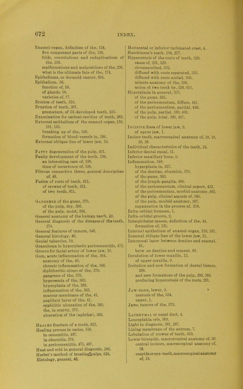 Enamel-organ, definition of the, 124. five component parts of the, 126. folds, convolutions and reduplications of the, 238. malformations and malpositions of the, 236. what is the ultimate fate of the, 174. Epithelioma, or dermoid cancer, 604. Epithelium, 56. function of, 58. of glands, 58. varieties of, 57. Erosion of teeth, 316. Eruption of teeth, 261. premature, of ill-developed teeth, 233. Examination for carious cavities of teeth, 282. External epithelium of the enamel-organ, 159, 161.165. breaking up of the, 166. formation of blood-vessels in, 166. External oblique line of lower jaw, 10. Fatty degeneration of the pulp, 431. Faulty development of the teeth, 194. an interesting case of, 198. time of occurrence of, 196. Fibrous connective tissue, general description of, 48. Fusion of roots of teeth, 611. of crowns of teeth, 611. of two teeth, 611. Gangrene of the gums, 370. of the pulp, dry, 396. of the pulp, moist, 394. General anatomy of the human teeth, 39. General diagnosis of the diseases of the teeth, 274. General features of tumors, 546. General histology, 46. Genial tubercles, 10. Granuloma in hyperplastic pericementitis, 472. Groove for facial artery of lower jaw, 10. Gum, acute inflammation of the, 364. anatomy of the, 40. chronic inflammation of the, 366. diphtheritic ulcers of the, 370. gangrene of the, 370. hyperycmia of the, 363. hyperplasia of the, 365. inflammation of the, 363. mucous membrane of the, 41. papillary layer of the, 41. syphilitic ulceration of the, 369. the, in scurvy, 370. ulceration of the (aphthae), 369. IIeai-ed fracturo of a tooth, 612. Healing process in caries, 516. in cementitis, 487. in eburnitis, 376. in pericementitis, 475, 487. Heat and cold in general diagnosis, 286. HerbBt’s method of treatinglpulps, 524. Histology, general, 46. Horizontal or inferior turbinated crest, 4. Hutchinson’s teeth, 194, 217. Hyperostosis of the roots of teeth, 329. cause of, 291, 329. . circumscribed, 332. diffused with roots separated, 333. diffused with roots united, 335. minute anatomy of the. 338. union of two teeth by, 336, 611. Hyperplasia in general, 357. of the gums, 365. of the pericementum, diffuse, 441. of the pericementum, partial, 440. of the pulp, partial. 389, 403. of the pulp, total, 390, 407. Incisive fossa of lower jaw, 9. of upper jaw, 1. Incisor teeth, macroscopical anatomy of, 18, 19, 26, 28. Individual characteristics of the teeth, 24. Inferior dental canal, 11. Inferior maxillary bone, 9. Inflammation, 348. hyperplasia in, 357. of the dentine, eburnitis, 370. of the gums, 363. of the lymph-ganglia, 460. of the pericementum, clinical aspect, 432. of the pericementum, morbid anatomy, 462. of the pulp, clinical aspects of, 380. of the pulp, morbid anatomy, 397. suppuration in the process of, 358. Infra-orbital foramen, 1. Infra-orbital groove, 2. Interglobular spaces, definition of the, 44. formation of, 135. Internal epithelium of enamel-organ, 159,161. Internal oblique line of the lower jaw, 11. Interzonal layer between dentine and enamel, 81. betw en dentine and cement, 83. Involution of lower maxilla, 12. of upper maxilla, 9. Irritation and new formation of dental tissuos, 288. and new formations of the pulp, 289, 384. producing hyperostosis of the roots, 291. Jaw-bone, lower, 9. • necrosis of the, 534. upper, 1. Jaws, tumors of the, 573. Lachrymal or nasal duct, 4. Loucoplakia oris, 369. Light in diagnosis, 281. 287. Lining membrane of the antrum, 7. Lobulation of crowns of teeth, 610. Lower bicuspids, macroscopical anatomy of, 20. central incisors, macroscopical anatomy of, 19. cuspids oreye-teeth,macroscopical anatomy of, 19.