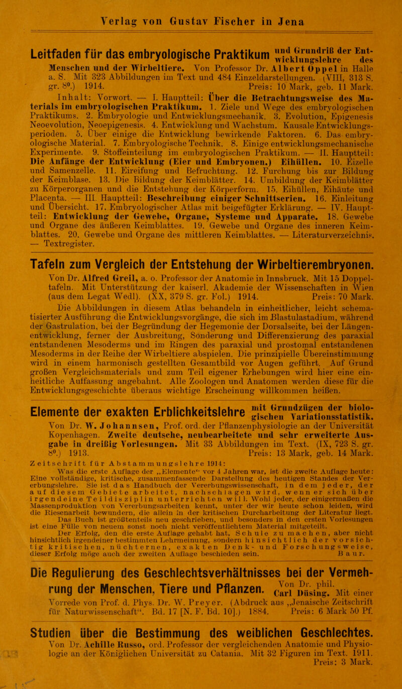 Verlag von Gustav Fischer in Jena Leitfaden für das embryologische Praktikum wicti«“gS1ehreer Edes Menschen und der Wirbeltiere. Von Professor Dr. Albert Oppel in Halle a. S. Mit 323 Abbildungen im Text und 484 Einzeldarstellungen. ^VIII, 313 S. gr. 80.) 1914. ^ Preis: 10 Mark, geb. 11 Mark. Inhalt: Vorwort. — I. Hauptteil: Über die Betrachtungsweise des Ma- terials im embryologischen Praktikum. 1. Ziele und Wege des embryologischen Praktikums. 2. Embryologie und Entwicklungsmechanik. 3. Evolution, Epigenesis Neoevolution, Neoepigenesis. 4. Entwicklung und Wachstum. Kausale Entwicklungs- perioden. 5. Über einige die Entwicklung bewirkende Faktoren. 6. Das embry- ologische Material. 7. Embryologische Technik. 8. Einige entwicklungsmechanische Experimente. 9. Stoffeinteilung im embryologischen Praktikum. — 11. Kauptteil: Die Anfänge der Entwicklung (Eier und Embryonen.) Eiküllen. 10. Eizelle und Samenzelle. 11. Eireifung und Befruchtung. 12. Furchung bis zur Bildung der Keimblase. 13. Die Bildung der Keimblätter. 14. Umbildung der Keimblätter zu Körperorganen und die Entstehung der Körperform. 15. Eihüllen, Eihäute und Placenta. — III. Hauptteil: Beschreibung einiger Schnittserien. 16. Einleitung und Übersicht. 17. Embryologischer Atlas mit beigefügter Erklärung. — IV. Haupt- teil: Entwicklung der Gewebe, Organe, Systeme und Apparate. 18. Gewebe und Organe des äußeren Keimblattes. 19. Gewebe und Organe des inneren Keim- blattes. 20. Gewebe und Organe des mittleren Keimblattes. — Literaturverzeichnis. — Textregister. Tafeln zum Vergleich der Entstehung der Wirbeltierembryonen. Von Dr. Alfred Greil, a. o. Professor der Anatomie in Innsbruck. Mit 15 Doppel- tafeln. Mit Unterstützung der kaiserl. Akademie der Wissenschaften in Wien (aus dem Legat Wedl). (XX, 379 S. gr. Fol.) 1914. Preis: 70 Mark. Die Abbildungen in diesem Atlas behandeln in einheitlicher, leicht schema- tisierter Ausführung die Entwicklungsvorgänge, die sich im .Blastulastadium, während der Gastrulation, bei der Begründung der Hegemonie der Dorsalseite, bei der Längen- entwicklung, ferner der Ausbreitung, Sonderung und Differenzierung des paraxial entstandenen Mesoderms und im Ringen des paraxial und prostomal entstandenen Mesoderms in der Reihe der Wirbeltiere abspielen. Die prinzipielle Übereinstimmung wird in einem harmonisch gestellten Gesamtbild vor Augen geführt. Auf Grund großen Vergleichsmaterials und zum Teil eigener Erhebungen wird hier eine ein- heitliche Auffassung angebahnt. Alle Zoologen und Anatomen werden diese für die Entwicklungsgeschichte überaus wichtige Erscheinung willkommen heißen. Elemente der exakten Erblichkeitslehre Von Dr. W. Johannsen, Prof. ord. der Pflanzenphysiologie an der Universität Kopenhagen. Zweite deutsche, neubearbeitete und sehr erweiterte Aus- gabe in dreißig Vorlesungen. Mit 33 Abbildungen im Text. (IX, 723 S. gr. 8°.) 1913. ~ ‘ ' ----- Zeitschrift für Abstammungslehre 1914: Was die erste Auflage der „Elemente*- vor 4 Jahren war, ist die zweite Auflage beute: Eine vollständige, kritische, zusammenfassende Darstellung des heutigen Standes der Ver- erbungslehre. Sie ist das Handbuch der Vererbungswissenschaft, in dem jeder, der auf diesem Gebiete arbeitet, nach schlagen wird, wenn er sich über irgendeine Teildisziplin unterrichten will. Wohl jeder, der einigermaßen die Massenproduktion von Vererbungsarbeiten kennt, unter der wir heute schon leiden, wird die Pdesenarbeit bewundern, die allein in der kritischen Durcharbeitung der Literatur liegt. Das Buch ist größtenteils neu geschrieben, und besonders in den ersten Vorlesungen ist eine Fülle von neuem sonst noch nicht veröffentlichtem Material mitgeteilt. Der Erfolg, den die erste Auflage gehabt hat, Schule zu machen, aber nicht hinsichtlich irgendeiner bestimmten Lehrmeinung, sondern hinsichtlich der vorsich- tig kritischen, nüchternen, exakten Denk- und Forschungsweise, dieser Erfolg möge auch der zweiten Auflage beschieden sein. Baur. Die Regulierung des Geschiechtsverhältnisses bei der Vermeh- rung der Menschen, Tiere und Pflanzen, ein »«'sing.1'Mit einer Vorrede von Prof. d. Phys. Dr. W. Preyer. (Abdruck aus ,,Jenaische Zeitschrift für Naturwissenschaft44. Bd. 17 [N. F. Bd. 10].) 1884. Preis: 6 Mark 50 Pf. Studien über die Bestimmung des weiblichen Geschlechtes. Von Dr. Acliille Russo, ord. Professor der vergleichenden Anatomie und Physio- logie an der Königlichen Universität zu Catania. Mit 32 Figuren im Text. 1911. Preis: 3 Mark.