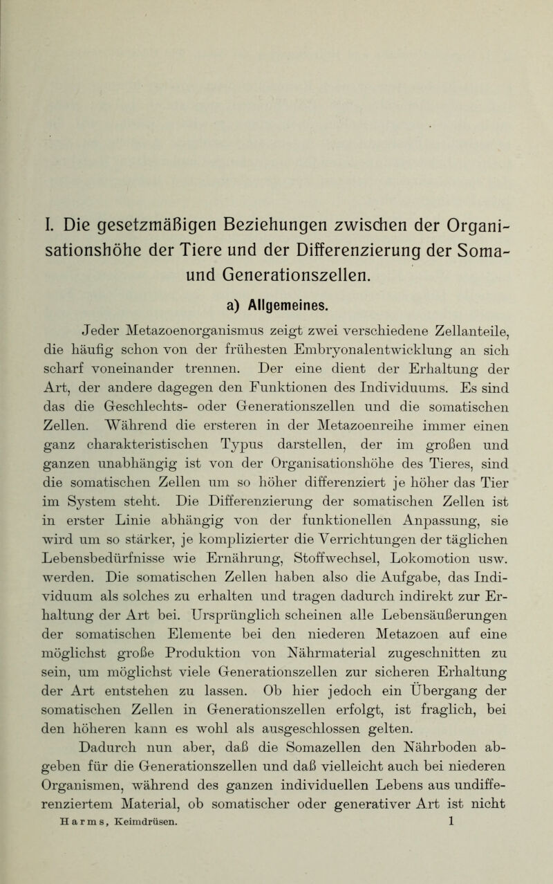 sationshöhe der Tiere und der Differenzierung der Soma- und Generationszellen. a) Allgemeines. Jeder Metazoenorganismus zeigt zwei verschiedene Zellanteile, die häufig schon von der frühesten Embryonalentwicklung an sich scharf voneinander trennen. Der eine dient der Erhaltung der Art, der andere dagegen den Funktionen des Individuums. Es sind das die Geschlechts- oder Generationszellen und die somatischen Zellen. Während die ersteren in der Metazoenreihe immer einen ganz charakteristischen Typus darstellen, der im großen und ganzen unabhängig ist von der Organisationshöhe des Tieres, sind die somatischen Zellen um so höher differenziert je höher das Tier im System steht. Die Differenzierung der somatischen Zellen ist in erster Linie abhängig von der funktionellen Anpassung, sie wird um so stärker, je komplizierter die Verrichtungen der täglichen Lebensbedürfnisse wie Ernährung, Stoffwechsel, Lokomotion usw. werden. Die somatischen Zellen haben also die Aufgabe, das Indi- viduum als solches zu erhalten und tragen dadurch indirekt zur Er- haltung der Art bei. Ursprünglich scheinen alle Lebensäußerungen der somatischen Elemente bei den niederen Metazoen auf eine möglichst große Produktion von Nährmaterial zugeschnitten zu sein, um möglichst viele Generationszellen zur sicheren Erhaltung der Art entstehen zu lassen. Ob hier jedoch ein Übergang der somatischen Zellen in Generationszellen erfolgt, ist fraglich, bei den höheren kann es wohl als ausgeschlossen gelten. Dadurch nun aber, daß die Somazellen den Nährboden ab- geben für die Generationszellen und daß vielleicht auch bei niederen Organismen, während des ganzen individuellen Lebens aus undiffe- renziertem Material, ob somatischer oder generativer Art ist nicht Harms, Keimdrüsen. 1