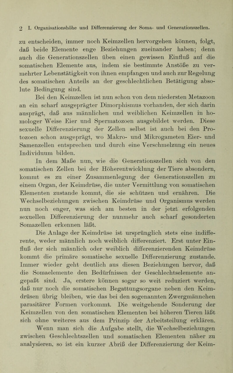 zu entscheiden, immer noch Keimzellen hervorgehen können, folgt, daß beide Elemente enge Beziehungen zueinander haben; denn auch die Generationszellen üben einen gewissen Einfluß auf die somatischen Elemente aus, indem sie bestimmte Anstöße zu ver- mehrter Lehenstätigkeit von ihnen empfangen und auch zur Regelung des somatischen Anteils an der geschlechtlichen Betätigung abso- lute Bedingung sind. Bei den Keimzellen ist nun schon von dem niedersten Metazoon an ein scharf ausgeprägter Dimorphismus vorhanden, der sich darin ausprägt, daß aus männlichen und weiblichen Keimzellen in ho- mologer Weise Eier und Spermatozoen ausgebildet werden. Diese sexuelle Differenzierung der Zellen selbst ist auch bei den Pro- tozoen schon ausgeprägt, wo Makro- und Mikrogameten Eier- und Samenzellen entsprechen und durch eine Verschmelzung ein neues Individuum bilden. In dem Maße nun, wie die Generationszellen sich von den somatischen Zellen bei der Höherentwicklung der Tiere absondern, kommt es zu einer Zusammenlegung der Generationszellen zu einem Organ, der Keimdrüse, die unter Vermittlung von somatischen Elementen zustande kommt, die sie schützen und ernähren. Die Wechselbeziehungen zwischen Keimdrüse und Organismus werden nun noch enger, was sich am besten in der jetzt erfolgenden sexuellen Differenzierung der nunmehr auch scharf gesonderten Somazellen erkennen läßt. Die Anlage der Keimdrüse ist ursprünglich stets eine indiffe- rente, weder männlich noch weiblich differenziert. Erst unter Ein- fluß der sich männlich oder weiblich differenzierenden Keimdrüse kommt die primäre somatische sexuelle Differenzierung zustande. Immer wieder geht deutlich aus diesen Beziehungen hervor, daß die Somaelemente den Bedürfnissen der Geschlechtselemente an- gepaßt sind. Ja, erstere können sogar so weit reduziert werden, daß nur noch die somatischen Begattungsorgane neben den Keim- drüsen übrig bleiben, wie das bei den sogenannten Zwergmännchen parasitärer Formen vorkommt. Die weitgehende Sonderung der Keimzellen von den somatischen Elementen bei höheren Tieren läßt sich ohne weiteres aus dem Prinzip der Arbeitsteilung erklären. Wenn man sich die Aufgabe stellt, die Wechselbeziehungen zwischen Geschlechtszellen und somatischen Elementen näher zu analysieren, so ist ein kurzer Abriß der Differenzierung der Keim-