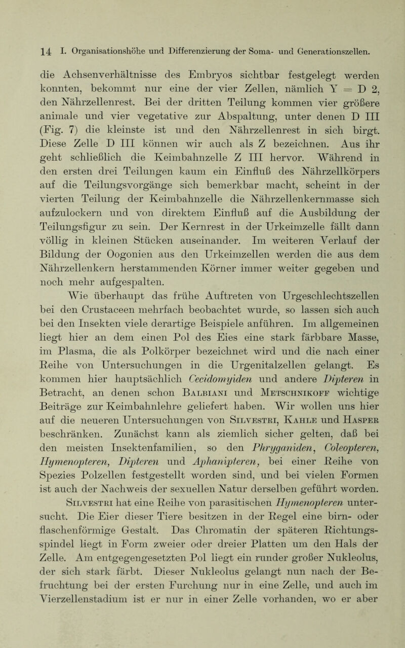 die Achsenverhältnisse des Embryos sichtbar festgelegt werden konnten, bekommt nur eine der vier Zellen, nämlich Y = D 2, den Nährzellenrest. Bei der dritten Teilung kommen vier größere animale und vier vegetative zur Abspaltung, unter denen D III (Fig. 7) die kleinste ist und den Nährzellenrest in sich birgt. Diese Zelle D III können wir auch als Z bezeichnen. Aus ihr geht schließlich die Keimbahnzelle Z III hervor. Während in den ersten drei Teilungen kaum ein Einfluß des Nährzellkörpers auf die Teilungsvorgänge sich bemerkbar macht, scheint in der vierten Teiluiig der Keimbahnzelle die Nährzellenkernmasse sich aufzulockern und von direktem Einfluß auf die Ausbildung der Teilungsfigur zu sein. Der Kernrest in der Urkeimzelle fällt dann völlig in kleinen Stücken auseinander. Im weiteren Verlauf der Bildung der Oogonien aus den Urkeimzellen werden die aus dem Nährzellenkern herstammenden Körner immer weiter gegeben und noch mehr aufgespalten. Wie überhaupt das frühe Auftreten von Urgeschlechtszellen bei den Crustaceen mehrfach beobachtet wurde, so lassen sich auch bei den Insekten viele derartige Beispiele anführen. Im allgemeinen liegt hier an dem einen Pol des Eies eine stark färbbare Masse, im Plasma, die als Polkörper bezeichnet wird und die nach einer Reihe von Untersuchungen in die Urgenitalzellen gelangt. Es kommen hier hauptsächlich Cecidomyiden und andere Dipteren in Betracht, an denen schon Balbiani und Metschnikoee wichtige Beiträge zur Keimbahnlehre geliefert haben. Wir wollen uns hier auf die neueren Untersuchungen von Silvestri, Kahle und Hasper beschränken. Zunächst kann als ziemlich sicher gelten, daß bei den meisten Insektenfamilien, so den Phryganiden, Coleopteren, Hymenopteren, Dipteren und Aphanipteren, bei einer Reihe von Spezies Polzellen festgestellt worden sind, und bei vielen Formen ist auch der Nachweis der sexuellen Natur derselben geführt worden. Silvestri hat eine Reihe von parasitischen Hymenopteren unter- sucht. Die Eier dieser Tiere besitzen in der Regel eine birn- oder flaschenförmige Gestalt. Das Chromatin der späteren Richtungs- spindel liegt in Form zweier oder dreier Platten um den Hals der Zelle. Am entgegengesetzten Pol liegt ein runder großer Nukleolus, der sich stark färbt. Dieser Nukleolus gelangt nun nach der Be- fruchtung bei der ersten Furchung nur in eine Zelle, und auch im Vierzellenstadium ist er nur in einer Zelle vorhanden, wo er aber