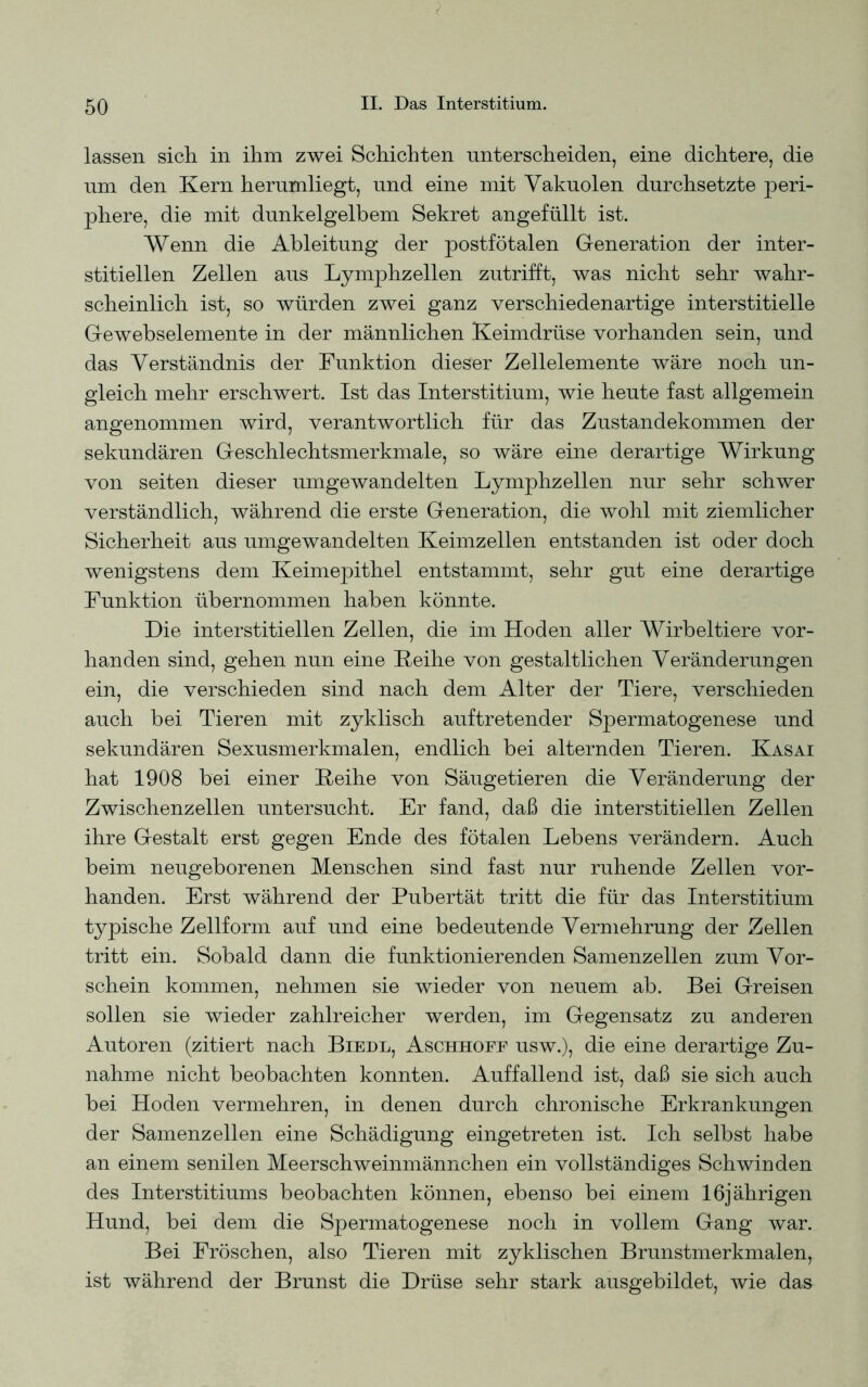 lassen sich, in ihm zwei Schichten unterscheiden, eine dichtere, die um den Kern herumliegt, und eine mit Vakuolen durchsetzte peri- phere, die mit dunkelgelbem Sekret angefüllt ist. Wenn die Ableitung der postfötalen Generation der inter- stitiellen Zellen aus Lymphzellen zutrifft, was nicht sehr wahr- scheinlich ist, so würden zwei ganz verschiedenartige interstitielle Gewebselemente in der männlichen Keimdrüse vorhanden sein, und das Verständnis der Funktion dieser Zellelemente wäre noch un- gleich mehr erschwert. Ist das Interstitium, wie heute fast allgemein angenommen wird, verantwortlich für das Zustandekommen der sekundären Geschlechtsmerkmale, so wäre eine derartige Wirkung von seiten dieser umgewandelten Lymphzellen nur sehr schwer verständlich, während die erste Generation, die wohl mit ziemlicher Sicherheit aus umgewandelten Keimzellen entstanden ist oder doch wenigstens dem Keimepithel entstammt, sehr gut eine derartige Funktion übernommen haben könnte. Die interstitiellen Zellen, die im Hoden aller Wirbeltiere vor- handen sind, gehen nun eine Reihe von gestaltlichen Veränderungen ein, die verschieden sind nach dem Alter der Tiere, verschieden auch bei Tieren mit zyklisch auftretender Spermatogenese und sekundären Sexusmerkmalen, endlich bei alternden Tieren. Kasai hat 1908 bei einer Reihe von Säugetieren die Veränderung der Zwischenzellen untersucht. Er fand, daß die interstitiellen Zellen ihre Gestalt erst gegen Ende des fötalen Lebens verändern. Auch beim neugeborenen Menschen sind fast nur ruhende Zellen vor- handen. Erst während der Pubertät tritt die für das Interstitium typische Zellform auf und eine bedeutende Vermehrung der Zellen tritt ein. Sobald dann die funktionierenden Samenzellen zum Vor- schein kommen, nehmen sie wieder von neuem ab. Bei Greisen sollen sie wieder zahlreicher werden, im Gegensatz zu anderen Autoren (zitiert nach Biedl, Aschhoff usw.), die eine derartige Zu- nahme nicht beobachten konnten. Auffallend ist, daß sie sich auch bei Hoden vermehren, in denen durch chronische Erkrankungen der Samenzellen eine Schädigung eingetreten ist. Ich selbst habe an einem senilen Meerschweinmännchen ein vollständiges Schwinden des Interstitiums beobachten können, ebenso bei einem 16jährigen Hund, bei dem die Spermatogenese noch in vollem Gang war. Bei Fröschen, also Tieren mit zyklischen Brunstmerkmalen, ist während der Brunst die Drüse sehr stark ausgebildet, wie das