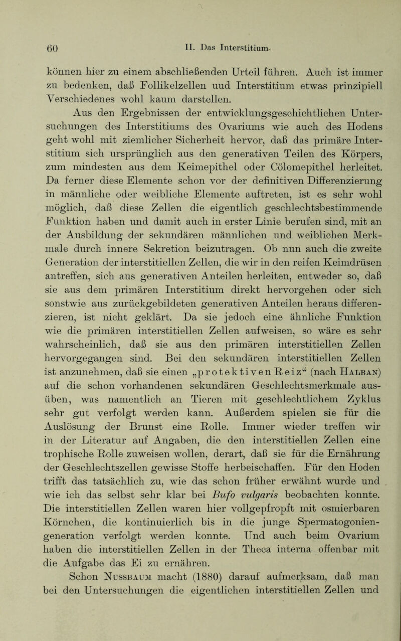 können hier zu einem abschließenden Urteil führen. Auch ist immer zu bedenken, daß Follikelzellen uud Interstitium etwas prinzipiell Verschiedenes wohl kaum darstellen. Aus den Ergebnissen der entwicklungsgeschichtlichen Unter- suchungen des Interstitiums des Ovariums wie auch des Hodens geht wohl mit ziemlicher Sicherheit hervor, daß das primäre Inter- stitium sich ursprünglich aus den generativen Teilen des Körpers, zum mindesten aus dem Keimepithel oder Cölomepithel herleitet. Da ferner diese Elemente schon vor der definitiven Differenzierung in männliche oder weibliche Elemente auftreten, ist es sehr wohl möglich, daß diese Zellen die eigentlich geschlechtsbestimmende Funktion haben und damit auch in erster Linie berufen sind, mit an der Ausbildung der sekundären männlichen und weiblichen Merk- male durch innere Sekretion beizutragen. Ob nun auch die zweite Generation der interstitiellen Zellen, die wir in den reifen Keimdrüsen antreffen, sich aus generativen Anteilen herleiten, entweder so, daß sie aus dem primären Interstitium direkt hervorgehen oder sich sonstwie aus zurückgebildeten generativen Anteilen heraus differen- zieren, ist nicht geklärt. Da sie jedoch eine ähnliche Funktion wie die primären interstitiellen Zellen auf weisen, so wäre es sehr wahrscheinlich, daß sie aus den primären interstitiellen Zellen hervorgegangen sind. Bei den sekundären interstitiellen Zellen ist anzunehmen, daß sie einen „protektiven Beiz“ (nach Halb an) auf die schon vorhandenen sekundären Geschlechtsmerkmale aus- üben, was namentlich an Tieren mit geschlechtlichem Zyklus sehr gut verfolgt werden kann. Außerdem spielen sie für die Auslösung der Brunst eine Rolle. Immer wieder treffen wir in der Literatur auf Angaben, die den interstitiellen Zellen eine trophische Rolle zuweisen wollen, derart, daß sie für die Ernährung der Geschlechtszellen gewisse Stoffe herbeischaffen. Für den Hoden trifft das tatsächlich zu, wie das schon früher erwähnt wurde und wie ich das selbst sehr klar bei Bufo vulgaris beobachten konnte. Die interstitiellen Zellen waren hier vollgepfropft mit osmierbaren Körnchen, die kontinuierlich bis in die junge Spermatogonien- generation verfolgt werden konnte. Und auch beim Ovarium haben die interstitiellen Zellen in der Theca interna offenbar mit die Aufgabe das Ei zu ernähren. Schon Nussbaum macht (1880) darauf aufmerksam, daß man bei den Untersuchungen die eigentlichen interstitiellen Zellen und