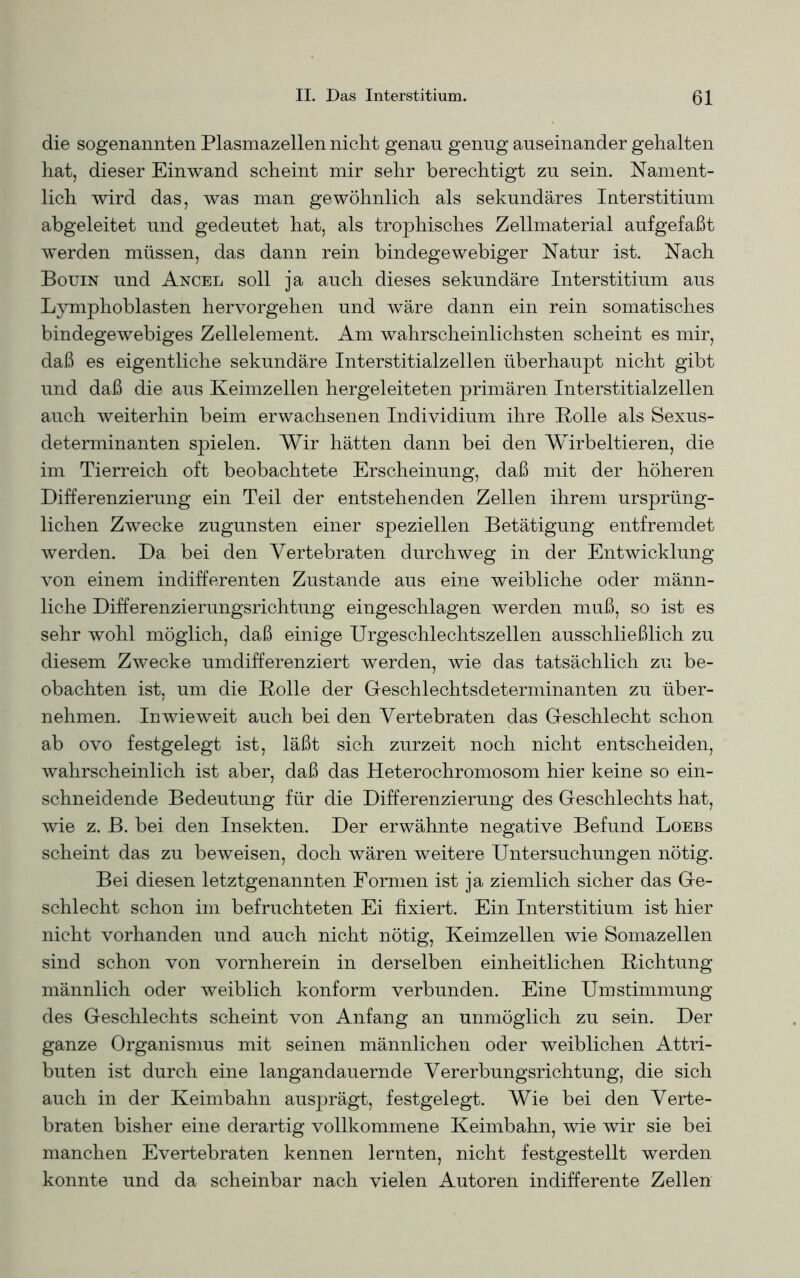 die sogenannten Plasmazellen nicht genau genug auseinander gehalten hat, dieser Einwand scheint mir sehr berechtigt zu sein. Nament- lich wird das, was man gewöhnlich als sekundäres Interstitium abgeleitet und gedeutet hat, als trophisches Zellmaterial aufgefaßt werden müssen, das dann rein bindegewebiger Natur ist. Nach Bouin und Ancel soll ja auch dieses sekundäre Interstitium aus Lymphoblasten hervorgehen und wäre dann ein rein somatisches bindegewebiges Zellelement. Am wahrscheinlichsten scheint es mir, daß es eigentliche sekundäre Interstitialzellen überhaupt nicht gibt und daß die aus Keimzellen hergeleiteten primären Interstitialzellen auch weiterhin beim erwachsenen Individium ihre Bolle als Sexus- determinanten spielen. Wir hätten dann bei den Wirbeltieren, die im Tierreich oft beobachtete Erscheinung, daß mit der höheren Differenzierung ein Teil der entstehenden Zellen ihrem ursprüng- lichen Zwecke zugunsten einer speziellen Betätigung entfremdet werden. Da bei den Vertebraten durchweg in der Entwicklung von einem indifferenten Zustande aus eine weibliche oder männ- liche Differenzierungsrichtung eingeschlagen werden muß, so ist es sehr wohl möglich, daß einige Urgeschlechtszellen ausschließlich zu diesem Zwecke umdifferenziert werden, wie das tatsächlich zu be- obachten ist, um die Bolle der Geschlechtsdeterminanten zu über- nehmen. Inwieweit auch bei den Vertebraten das Geschlecht schon ab ovo festgelegt ist, läßt sich zurzeit noch nicht entscheiden, wahrscheinlich ist aber, daß das Heterochromosom hier keine so ein- schneidende Bedeutung für die Differenzierung des Geschlechts hat, wie z. B. bei den Insekten. Der erwähnte negative Befund Loebs scheint das zu beweisen, doch wären weitere Untersuchungen nötig. Bei diesen letztgenannten Formen ist ja ziemlich sicher das Ge- schlecht schon im befruchteten Ei fixiert. Ein Interstitium ist hier nicht vorhanden und auch nicht nötig, Keimzellen wie Somazellen sind schon von vornherein in derselben einheitlichen Bichtung männlich oder weiblich konform verbunden. Eine Umstimmung des Geschlechts scheint von Anfang an unmöglich zu sein. Der ganze Organismus mit seinen männlichen oder weiblichen Attri- buten ist durch eine langandauernde Vererbungsrichtung, die sich auch in der Keimbahn ausprägt, festgelegt. Wie bei den Verte- braten bisher eine derartig vollkommene Keimbahn, wie wir sie bei manchen Evertebraten kennen lernten, nicht festgestellt werden konnte und da scheinbar nach vielen Autoren indifferente Zellen