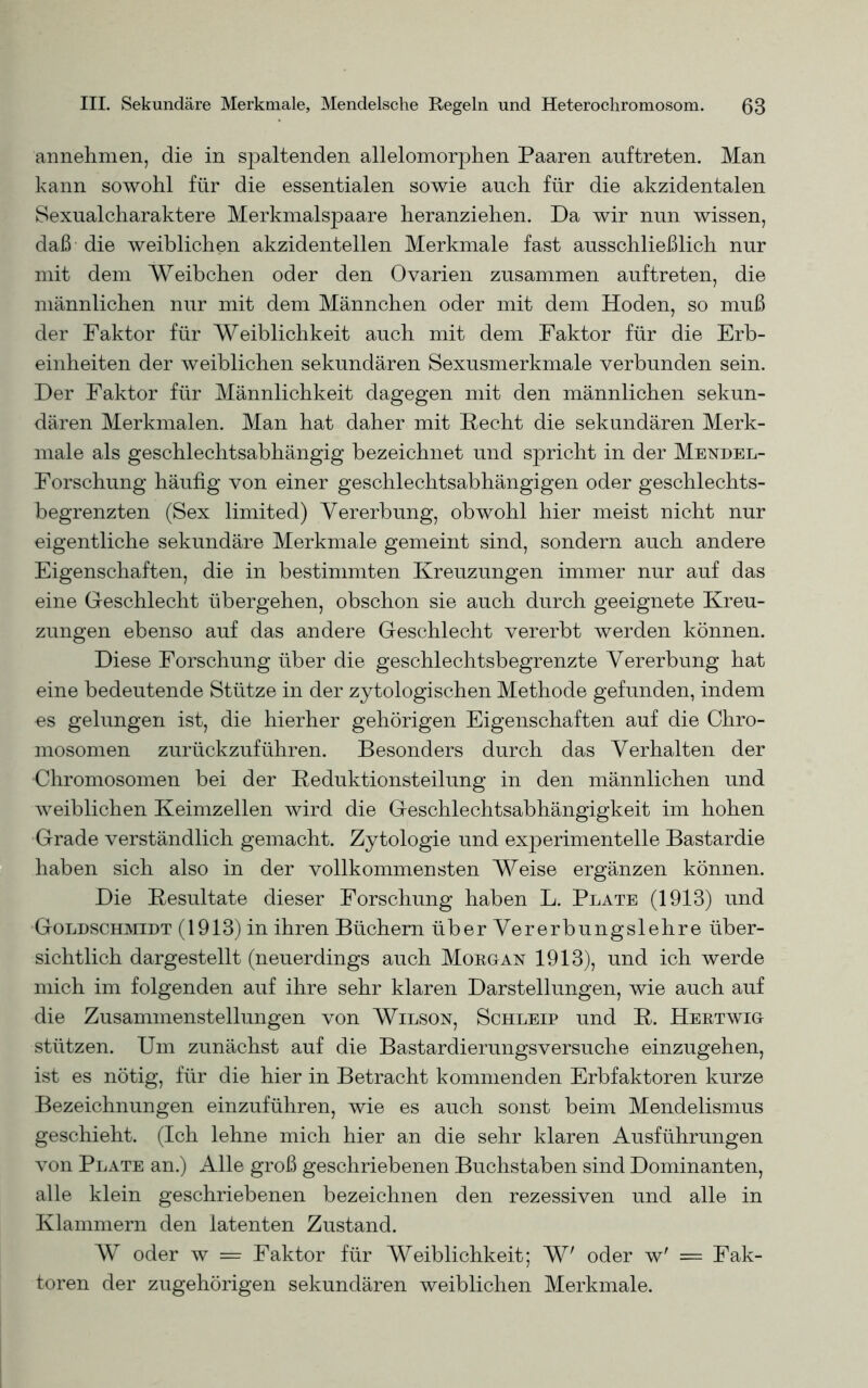 annehmen, die in spaltenden allelomorphen Paaren auftreten. Man kann sowohl für die essentialen sowie auch für die akzidentalen Sexualcharaktere Merkmalspaare heranziehen. Da wir nun wissen, daß die weiblichen akzidentellen Merkmale fast ausschließlich nur mit dem Weibchen oder den Ovarien zusammen auftreten, die männlichen nur mit dem Männchen oder mit dem Hoden, so muß der Faktor für Weiblichkeit auch mit dem Faktor für die Erb- einheiten der weiblichen sekundären Sexusmerkmale verbunden sein. Der Faktor für Männlichkeit dagegen mit den männlichen sekun- dären Merkmalen. Man hat daher mit Hecht die sekundären Merk- male als geschlechtsabhängig bezeichnet und spricht in der Mendel- Forschung häufig von einer geschlechtsabhängigen oder geschlechts- begrenzten (Sex limited) Vererbung, obwohl hier meist nicht nur eigentliche sekundäre Merkmale gemeint sind, sondern auch andere Eigenschaften, die in bestimmten Kreuzungen immer nur auf das eine Geschlecht übergehen, obschon sie auch durch geeignete Kreu- zungen ebenso auf das andere Geschlecht vererbt werden können. Diese Forschung über die geschlechtsbegrenzte Vererbung hat eine bedeutende Stütze in der zytologischen Methode gefunden, indem es gelungen ist, die hierher gehörigen Eigenschaften auf die Chro- mosomen zurückzuführen. Besonders durch das Verhalten der Chromosomen bei der Keduktionsteilung in den männlichen und weiblichen Keimzellen wird die Geschlechtsabhängigkeit im hohen Grade verständlich gemacht. Zytologie und experimentelle Bastardie haben sich also in der vollkommensten Weise ergänzen können. Die Resultate dieser Forschung haben L. Plate (1913) und Goldschmidt (1913) in ihren Büchern über Vererbungslehre über- sichtlich dargestellt (neuerdings auch Morgan 1913), und ich werde mich im folgenden auf ihre sehr klaren Darstellungen, wie auch auf die Zusammenstellungen von Wilson, Schleip und R. Hertwig stützen. Um zunächst auf die Bastardierungsversuche einzugehen, ist es nötig, für die hier in Betracht kommenden Erbfaktoren kurze Bezeichnungen einzuführen, wie es auch sonst beim Mendelismus geschieht. (Ich lehne mich hier an die sehr klaren Ausführungen von Plate an.) Alle groß geschriebenen Buchstaben sind Dominanten, alle klein geschriebenen bezeichnen den rezessiven und alle in Klammern den latenten Zustand. W oder w = Faktor für Weiblichkeit; W' oder w' = Fak- toren der zugehörigen sekundären weiblichen Merkmale.