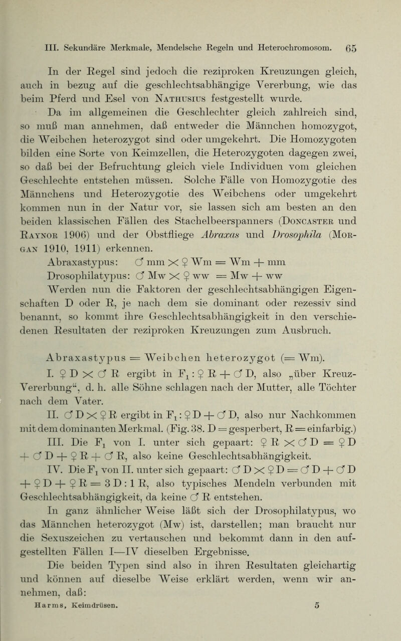 In der Hegel sind jedoch die reziproken Kreuzungen gleich, auch in bezug auf die geschlechtsabhängige Vererbung, wie das beim Pferd und Esel von Nathusius festgestellt wurde. Da im allgemeinen die Geschlechter gleich zahlreich sind, so muß man annehmen, daß entweder die Männchen homozygot, die Weibchen heterozygot sind oder umgekehrt. Die Homozygoten bilden eine Sorte von Keimzellen, die Heterozygoten dagegen zwei, so daß bei der Befruchtung gleich viele Individuen vom gleichen Geschlechte entstehen müssen. Solche Fälle von Homozygotie des Männchens und Heterozygotie des Weibchens oder umgekehrt kommen nun in der Natur vor, sie lassen sich am besten an den beiden klassischen Fällen des Stachelbeerspanners (Doncaster und Raynor 1906) und der Obstfliege Abraxas und Drosophila (Mor- gan 1910, 1911) erkennen. Abraxastypus: Ö mm X $ Wm = Wm -j- mm Drosophilatypus: Ö Mw X $ ww = Mw + ww Werden nun die Faktoren der geschlechtsabhängigen Eigen- schaften D oder R, je nach dem sie dominant oder rezessiv sind benannt, so kommt ihre Geschlechtsabhängigkeit in den verschie- denen Resultaten der reziproken Kreuzungen zum Ausbruch. Abraxastypus = Weibchen heterozygot (= Wm). I. ? D X Ö R ergibt in Fx: 5 F + C5 D, also „über Kreuz- Vererbung“, d. h. alle Söhne schlagen nach der Mutter, alle Töchter nach dem Vater. II. dDx?R ergibt in Fx: § D + Ö D, also nur Nachkommen mit dem dominanten Merkmal. (Fig. 38. D = gesperbert, R = einfarbig.) III. Die Fx von I. unter sich gepaart: $ R XC?D = ?D -hCTD-|-$R-j-G'R, also keine Geschlechtsabhängigkeit. IV. Die Fx von II. unter sich gepaart: dDx?D = dD + C?D -j-$D+5ß=3D:lR, also typisches Mendeln verbunden mit Geschlechtsabhängigkeit, da keine Ci R entstehen. In ganz ähnlicher Weise läßt sich der Drosophilatypus, wo das Männchen heterozygot (Mw) ist, darstellen; man braucht nur die Sexuszeichen zu vertauschen und bekommt dann in den auf- gestellten Fällen I—IV dieselben Ergebnisse. Die beiden Typen sind also in ihren Resultaten gleichartig und können auf dieselbe Weise erklärt werden, wenn wir an- nehmen, daß: Harms, Keimdrüsen. 5
