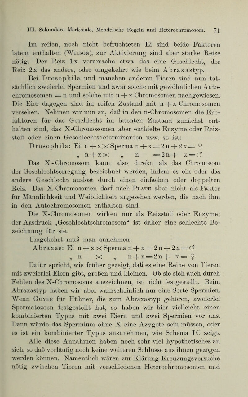 Im reifen, noch nicht befruchteten Ei sind beide Faktoren latent enthalten (Wilson), zur Aktivierung sind aber starke Reize nötig. Der Reiz lx verursache etwa das eine Geschlecht, der Reiz 2x das andere, oder umgekehrt wie beim Abraxastyp. Bei Drosophila und manchen anderen Tieren sind nun tat- sächlich zweierlei Spermien und zwar solche mit gewöhnlichen Auto- chromosomen = n und solche mit n -J- x Chromosomen nachgewiesen. Die Eier dagegen sind im reifen Zustand mit n + x Chromosomen versehen. Nehmen wir nun an, daß in den n-Chromosomen die Erb- faktoren für das Geschlecht im latenten Zustand zunächst ent- halten sind, das X-Chromosomen aber enthielte Enzyme oder Reiz- stoff oder einen Geschlechtsdeterminanten usw. so ist: Drosophila: Ei n + xX Sperma n + x = 2n + 2x= £ „n-j-xX „ n =2n+ x = d Das X-Chromosom kann also direkt als das Chromosom der Geschlechtserregung bezeichnet werden, indem es ein oder das andere Geschlecht auslöst durch einen einfachen oder doppelten Reiz. Das X-Chromosomen darf nach Plate aber nicht als Faktor für Männlichkeit und Weiblichkeit angesehen werden, die nach ihm in den Autochromosomen enthalten sind. Die X-Chromosomen wirken nur als Reizstoff oder Enzyme; der Ausdruck „Geschlechtschromosom“ ist daher eine schlechte Be- zeichnung für sie. Umgekehrt muß man annehmen: Abraxas: Ei n-J-xX Sperma n-J-x = 2n + 2x = C? „n X „ n + x = 2n+ x= $ Dafür spricht, wie früher gezeigt, daß es eine Reihe von Tieren mit zweierlei Eiern gibt, großen und kleinen. Ob sie sich auch durch Fehlen des X-Chromosoms auszeichnen, ist nicht festgestellt. Beim Abraxastyp haben wir aber wahrscheinlich nur eine Sorte Spermien. Wenn Guyer für Hühner, die zum Abraxastyp gehören, zweierlei Spermatozoen festgestellt hat, so haben wir hier vielleicht einen kombinierten Typus mit zwei Eiern und zwei Spermien vor uns. Dann würde das Spermium ohne X eine Azygote sein müssen, oder es ist ein kombinierter Typus anzunehmen, wie Schema IC zeigt. Alle diese Annahmen haben noch sehr viel hypothetisches an sich, so daß vorläufig noch keine weiteren Schlüsse aus ihnen gezogen werden können. Namentlich wären zur Klärung Kreuzungsversuche nötig zwischen Tieren mit verschiedenen Heterochromosomen und