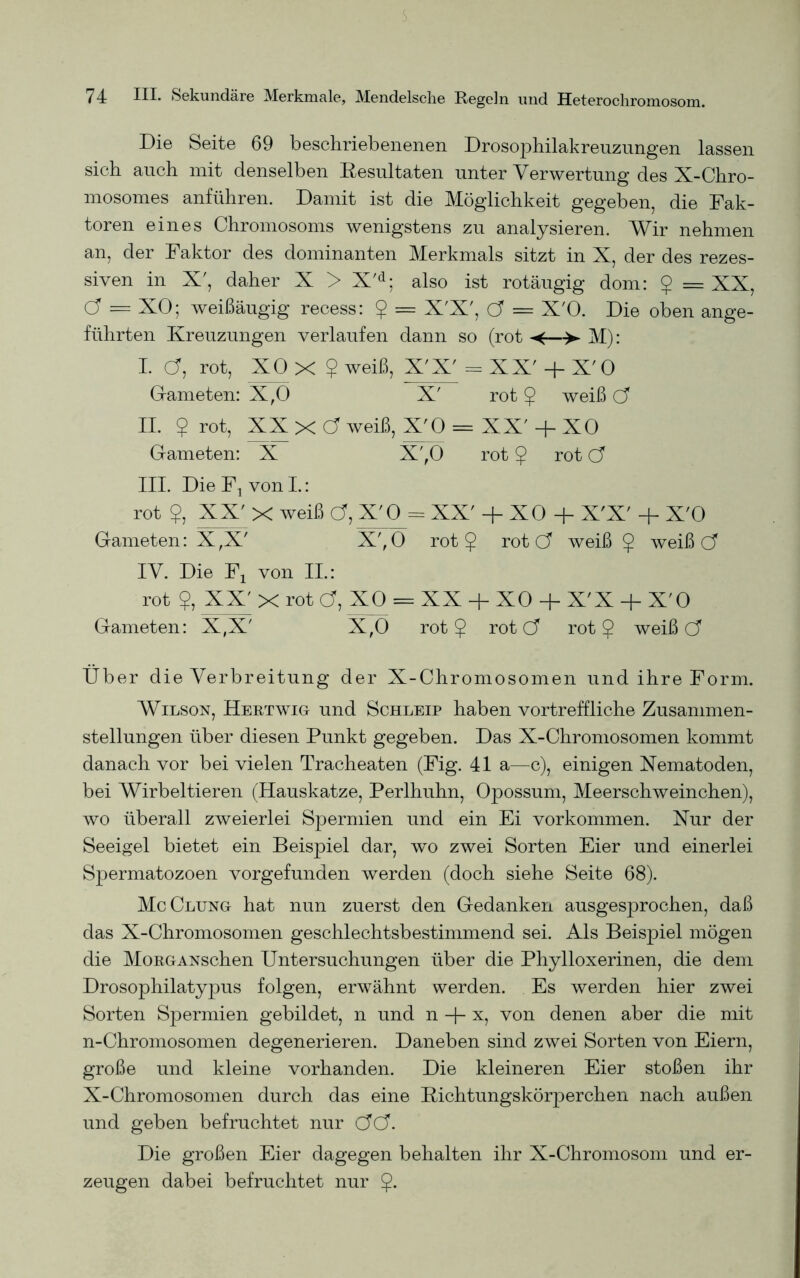 Die Seite 69 beschriebenenen Drosophilakreuzungen lassen sich auch mit denselben Resultaten unter Verwertung des X-Chro- mosomes anführen. Damit ist die Möglichkeit gegeben, die Fak- toren eines Chromosoms wenigstens zu analysieren. Wir nehmen an, der Faktor des dominanten Merkmals sitzt in X, der des rezes- siven in X', daher X > X'd; also ist rotäugig dom: $ = XX, Cf = XO; weißäugig recess: £ = X'X', Cf = X'O. Die oben ange- führten Kreuzungen verlaufen dann so (rot «<■—■> M): I. Cf, rot, XO X ? weiß, X'X' = XX' + X'O Gameten: X,0 X' rot $ weiß Cf II. $ rot, XX X Cf weiß, X'O = XX' -f- XO Gameten: X X',0 rot 5 rot Cf III. Die F1 von I.: rot $, XX' X weiß Cf, X'O = XX' + XO + X'X' + X'O Gameten: X,X' X',0 rot § rot Cf weiß £ weiß Cf IV. Die Fx von II.: rot XX' X rot Cf, XO = XX + XO + X'X -f- X'O Gameten: X,X' X,0 rot $ rot Cf rot § weiß Cf Über die Verbreitung der X-Chromosomen und ihre Form. Wilson, Hertwig und Schleip haben vortreffliche Zusammen- stellungen über diesen Punkt gegeben. Das X-Chromosomen kommt danach vor bei vielen Tracheaten (Fig. 41 a—c), einigen Xematoden, bei Wirbeltieren (Hauskatze, Perlhuhn, Opossum, Meerschweinchen), wo überall zweierlei Spermien und ein Ei Vorkommen. Xur der Seeigel bietet ein Beispiel dar, wo zwei Sorten Eier und einerlei Spermatozoen vorgefunden werden (doch siehe Seite 68). McClung hat nun zuerst den Gedanken ausgesprochen, daß das X-Chromosomen geschlechtsbestimmend sei. Als Beispiel mögen die MoRGANschen Untersuchungen über die Phylloxerinen, die dem Drosophilatypus folgen, erwähnt werden. Es werden hier zwei Sorten Spermien gebildet, n und n + x, von denen aber die mit n-Chromosomen degenerieren. Daneben sind zwei Sorten von Eiern, große und kleine vorhanden. Die kleineren Eier stoßen ihr X-Chromosomen durch das eine Richtungskörperchen nach außen und geben befruchtet nur CfCf. Die großen Eier dagegen behalten ihr X-Chromosom und er- zeugen dabei befruchtet nur