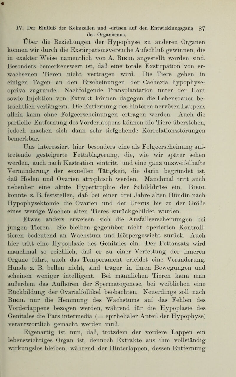 des Organismus. Über die Beziehungen der Hypophyse zu anderen Organen können wir durch die Exstirpationsversuche Aufschluß gewinnen, die in exakter Weise namentlich von A. Biedl angestellt worden sind. Besonders bemerkenswert ist, daß eine totale Exstirpation von er- wachsenen Tieren nicht vertragen wird. Die Tiere gehen in einigen Tagen an den Erscheinungen der Cachexia hypophyse- opriva zugrunde. Nachfolgende Transplantation unter der Haut sowie Injektion von Extrakt können dagegen die Lebensdauer be- trächtlich verlängern. Die Entfernung des hinteren nervösen Lappens allein kann ohne Folgeerscheinungen ertragen werden. Auch die partielle Entfernung des Vorderlappens können die Tiere überstehen, jedoch machen sich dann sehr tiefgehende Korrelationsstörungen bemerkbar. Uns interessiert hier besonders eine als Folgeerscheinung auf- tretende gesteigerte Fettablagerung, die, wie wir später sehen werden, auch nach Kastration eintritt, und eine ganz unzweifelhafte Verminderung der sexuellen Tätigkeit, die darin begründet ist, daß Hoden und Ovarien atrophisch werden. Manchmal tritt auch nebenher eine akute Hypertrophie der Schilddrüse ein. Biedl konnte z. B. feststellen, daß bei einer drei Jahre alten Hündin nach Hypophysektomie die Ovarien und der Uterus bis zu der Größe eines wenige Wochen alten Tieres zurückgebildet wurden. Etwas anders erweisen sich die Ausfallserscheinungen bei jungen Tieren. Sie bleiben gegenüber nicht operierten Kontroll- ieren bedeutend an Wachstum und Körpergewicht zurück. Auch hier tritt eine Hypoplasie des Genitales ein. Der Fettansatz wird manchmal so reichlich, daß er zu einer Verfettung der inneren Organe führt, auch das Temperament erleidet eine Veränderung. Hunde z. B. bellen nicht, sind träger in ihren Bewegungen und scheinen weniger intelligent. Bei männlichen Tieren kann man außerdem das Aufhören der Spermatogenese, bei weiblichen eine Rückbildung der Ovarialfollikel beobachten. Neuerdings soll nach Biedl nur die Hemmung des Wachstums auf das Fehlen des Vorderlappens bezogen werden, während für die Hypoplasie des Genitales die Pars intermedia (== epithelialer Anteil der Hypophyse) verantwortlich gemacht werden muß. Eigenartig ist nun, daß, trotzdem der vordere Lappen ein lebenswichtiges Organ ist, dennoch Extrakte aus ihm vollständig wirkungslos bleiben, während der Hinterlappen, dessen Entfernung