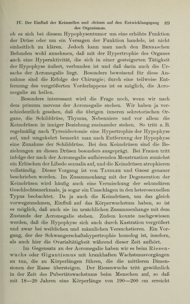 des Organismus. ob es sich bei diesem Hypophysentumor um eine erhöhte Funktion der Drüse oder um ein Versagen der Funktion handele, ist nicht einheitlich zu klären. Jedoch kann man nach den Bend Aschen Befunden wohl annehmen, daß mit der Hypertrophie des Organes auch eine Hyperaktivität, die sich in einer gesteigerten Tätigkeit der Hypophyse äußert, verbunden ist und daß darin auch die Ur- sache der Acromegalie liegt. Besonders beweisend für diese An- nahme sind die Erfolge der Chirurgie; durch eine teilweise Ent- fernung des vergrößerten Vorderlappens ist es möglich, die Acro- megalie zu heilen. Besonders interessant wird die Frage noch, wenn wir nach dem primum movens der Acromegalie suchen. Wir haben ja ver- schiedentlich gesehen, daß die übrigen inneren sekretorischen Or- gane, die Schilddrüse, Thymus, Nebenniere und vor allem die Keimdrüsen in inniger Beziehung zueinander stehen. So tritt z. B. regelmäßig nach Tyreoidectomie eine Hypertrophie der Hypophyse auf, und umgekehrt bemerkt man nach Entfernung der Hypophyse eine Zunahme der Schilddrüse. Bei den Keimdrüsen sind die Be- ziehungen zu diesen Drüsen besonders ausgeprägt. Bei Frauen tritt infolge der nach der Acromegalie aufhörenden Menstruation zunächst ein Erlöschen der Libedo sexualis auf, und die Keimdrüsen atrophieren vollständig. Dieser Vorgang ist von Tandler und Grosz genauer beschrieben worden. Im Zusammenhang mit der Degeneration der Keimdrüsen wird häufig auch eine Vermischung der sekundären Geschlechtsmerkmale, ja sogar ein Umschlagen in den heterosexuellen Typus beobachtet. Da ja auch die Keimdrüsen, um das gleich vorwegzunehmen, Einfluß auf das Körperwachstum haben, so ist es möglich, daß auch sie im ursächlichen Zusammenhänge mit dem Zustande der Acromegalie stehen. Zudem konnte nachgewiesen werden, daß die Hypophyse sich auch durch Kastration vergrößert und zwar bei weiblichen und männlichen Versuchstieren. Ein Vor- gang, der der Schwangerschaftshypertrophie homolog ist, insofern, als auch hier die Ovarialtätigkeit während dieser Zeit aufhört. Im Gegensatz zu der Acromegalie haben wir es beim Riesen- wuchs oder Gigantismus mit krankhaften Wachstumsvorgängen zu tun, die zu Körperlängen führen, die die mittleren Dimen- sionen der Kasse übersteigen. Der Riesenwuchs tritt gewöhnlich in der Zeit des Pubertätswachstums beim Menschen auf, so daß mit 18—20 Jahren eine Körperlänge von 190—200 cm erreicht