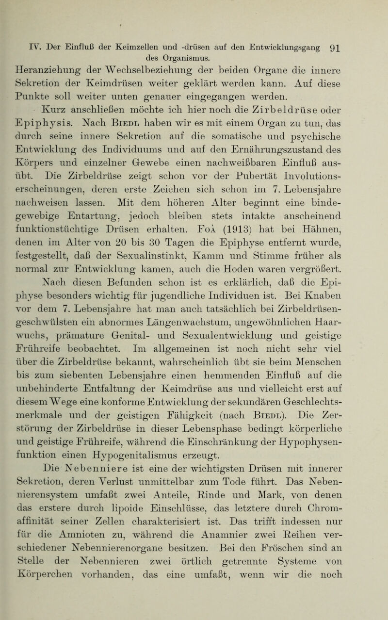 des Organismus. Heranziehung der Wechselbeziehung der beiden Organe die innere Sekretion der Keimdrüsen weiter geklärt werden kann. Auf diese Punkte soll weiter unten genauer eingegangen werden. Kurz anschließen möchte ich hier noch die Zirbeldrüse oder Epiphysis. Nach Biedl haben wir es mit einem Organ zu tun, das durch seine innere Sekretion auf die somatische und psychische Entwicklung des Individuums und auf den Ernährungszustand des Körpers und einzelner Gewebe einen nachweißbaren Einfluß aus- übt. Die Zirbeldrüse zeigt schon vor der Pubertät Involutions- erscheinungen, deren erste Zeichen sich schon im 7. Lebensjahre nachweisen lassen. Mit dem höheren Alter beginnt eine binde- gewebige Entartung, jedoch bleiben stets intakte anscheinend funktionstüchtige Drüsen erhalten. Foa (1913) hat bei Hähnen, denen im Alter von 20 bis 30 Tagen die Epiphyse entfernt wurde, festgestellt, daß der Sexualinstinkt, Kamm und Stimme früher als normal zur Entwicklung kamen, auch die Hoden waren vergrößert. Nach diesen Befunden schon ist es erklärlich, daß die Epi- physe besonders wichtig für jugendliche Individuen ist. Bei Knaben vor dem 7. Lebensjahre hat man auch tatsächlich bei Zirbeldrüsen- geschwülsten ein abnormes Längenwachstum, ungewöhnlichen Haar- wuchs, prämature Genital- und Sexualentwicklung und geistige Frühreife beobachtet. Im allgemeinen ist noch nicht sehr viel über die Zirbeldrüse bekannt, wahrscheinlich übt sie beim Menschen bis zum siebenten Lebensjahre einen hemmenden Einfluß auf die unbehinderte Entfaltung der Keimdrüse aus und vielleicht erst auf diesem Wege eine konforme Entwicklung der sekundären Geschlechts- merkmale und der geistigen Fähigkeit (nach Biedl). Die Zer- störung der Zirbeldrüse in dieser Lebensphase bedingt körperliche und geistige Frühreife, während die Einschränkung der Hypophysen- funktion einen Hypogenitalismus erzeugt. Die Nebenniere ist eine der wichtigsten Drüsen mit innerer Sekretion, deren Verlust unmittelbar zum Tode führt. Das Neben- nierensystem umfaßt zwei Anteile, Kinde und Mark, von denen das erstere durch lipoide Einschlüsse, das letztere durch Chrom- affinität seiner Zellen charakterisiert ist. Das trifft indessen nur für die Ainnioten zu, während die Anamnier zwei Keihen ver- schiedener Nebennierenorgane besitzen. Bei den Fröschen sind an Stelle der Nebennieren zwei örtlich getrennte Systeme von Körperchen vorhanden, das eine umfaßt, wenn wir die noch