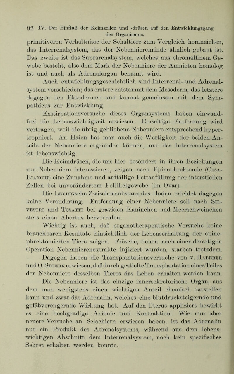 des Organismus. primitiveren Verhältnisse der Schaltiere znm Vergleich heranziehen, das Interrenalsystem, das der Nebennierenrinde ähnlich gebaut ist. Das zweite ist das Suprarenalsystem, welches aus chromaffinem Ge- webe besteht, also dem Mark der Nebenniere der Amnioten homolog ist und auch als Adrenalorgan benannt wird. Auch entwicklungsgeschichtlich sind Interrenal- und Adrenal- system verschieden; das erstere entstammt dem Mesoderm, das letztere dagegen den Ektodermen und kommt gemeinsam mit dem Sym- pathicus zur Entwicklung. Exstirpationsversuche dieses Organsystems haben einwand- frei die Lebenswichtigkeit erwiesen. Einseitige Entfernung wird vertragen, weil die übrig gebliebene Nebenniere entsprechend hyper- trophiert. An Haien hat man auch die Wertigkeit der beiden An- teile der Nebenniere ergründen können, nur das Interrenalsystem ist lebenswichtig. Die Keimdrüsen, die uns hier besonders in ihren Beziehungen zur Nebenniere interessieren, zeigen nach Epinephrektomie (Cesa- Bianchi) eine Zunahme und auffällige Fettanfüllung der interstiellen Zellen bei unverändertem Follikelgewebe (im Ovar). Die LEYDiGsche Zwischensubstanz des Hoden erleidet dagegen keine Veränderung. Entfernung einer Nebenniere soll nach Sil- vestri und Tosatti bei graviden Kaninchen und Meerschweinchen stets einen Abortus hervorrufen. Wichtig ist auch, daß organotherapeutische Versuche keine brauchbaren Resultate hinsichtlich der Lebenserhaltung der epine- phrektomierten Tiere zeigen. Frösche, denen nach einer derartigen Operation Nebennierenextrakte injiziert wurden, starben trotzdem. Dagegen haben die Transplantationsversuche von v. Haberer und 0. Stoerk erwiesen, daß durch gestielte Transplantation eines Teiles der Nebenniere desselben Tieres das Leben erhalten werden kann. Die Nebenniere ist das einzige innersekretorische Organ, aus dem man wenigstens einen wichtigen Anteil chemisch darstellen kann und zwar das Adrenalin, welches eine blutdrucksteigernde und gefäßverengernde Wirkung hat. Auf den Uterus appliziert bewirkt es eine hochgradige Anämie und Kontraktion. Wie nun aber neuere Versuche an Selachiern erwiesen haben, ist das Adrenalin nur ein Produkt des Adrenalsystems, während aus dem lebens- wichtigen Abschnitt, dem Interrenalsystem, noch kein spezifisches Sekret erhalten werden konnte.