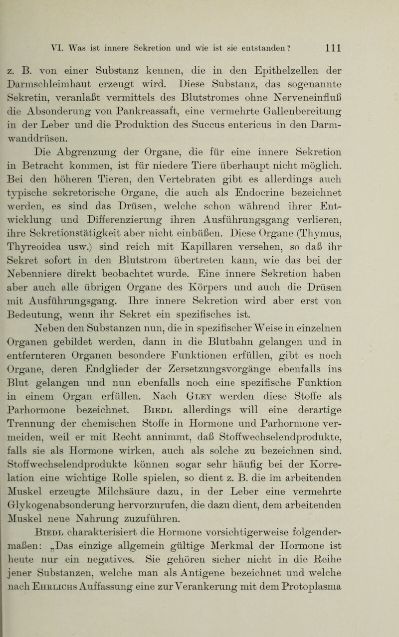 z. B. von einer Substanz kennen, die in den Epithelzellen der Darmschleimhaut erzeugt wird. Diese Substanz, das sogenannte Sekretin, veranlaßt vermittels des Blutstromes ohne ISTerveneinfLuß die Absonderung von Pankreassaft, eine vermehrte Gallenbereitung in der Leber und die Produktion des Succus entericus in den Darm- wanddrüsen. Die Abgrenzung der Organe, die für eine innere Sekretion in Betracht kommen, ist für niedere Tiere überhaupt nicht möglich. Bei den höheren Tieren, den Vertebraten gibt es allerdings auch typische sekretorische Organe, die auch als Endocrine bezeichnet werden, es sind das Drüsen, welche schon während ihrer Ent- wicklung und Differenzierung ihren Ausführungsgang verlieren, ihre Sekretionstätigkeit aber nicht einbüßen. Diese Organe (Thymus, Thyreoidea usw.) sind reich mit Kapillaren versehen, so daß ihr Sekret sofort in den Blutstrom übertreten kann, wie das bei der Nebenniere direkt beobachtet wurde. Eine innere Sekretion haben aber auch alle übrigen Organe des Körpers und auch die Drüsen mit Ausführungsgang. Ihre innere Sekretion wird aber erst von Bedeutung, wenn ihr Sekret ein spezifisches ist. Neben den Substanzen nun, die in spezifischerWeise in einzelnen Organen gebildet werden, dann in die Blutbahn gelangen und in entfernteren Organen besondere Funktionen erfüllen, gibt es noch Organe, deren Endglieder der Zersetzungsvorgänge ebenfalls ins Blut gelangen und nun ebenfalls noch eine spezifische Funktion in einem Organ erfüllen. Nach G-ley werden diese Stoffe als Parhormone bezeichnet. Biedl allerdings will eine derartige Trennung der chemischen Stoffe in Hormone und Parhormone ver- meiden, weil er mit Hecht annimmt, daß Stoffwechselendprodukte, falls sie als Hormone wirken, auch als solche zu bezeichnen sind. Stoffwechselendprodukte können sogar sehr häufig bei der Korre- lation eine wichtige Bolle spielen, so dient z. B. die im arbeitenden Muskel erzeugte Milchsäure dazu, in der Leber eine vermehrte Glykogenabsonderung hervorzurufen, die dazu dient, dem arbeitenden Muskel neue Nahrung zuzuführen. Biedl charakterisiert die Hormone vorsichtigerweise folgender- maßen: „Das einzige allgemein gültige Merkmal der Hormone ist heute nur ein negatives. Sie gehören sicher nicht in die Beihe jener Substanzen, welche man als Antigene bezeichnet und welche nach Ehrlichs Auffassung eine zur Verankerung mit dem Protoplasma