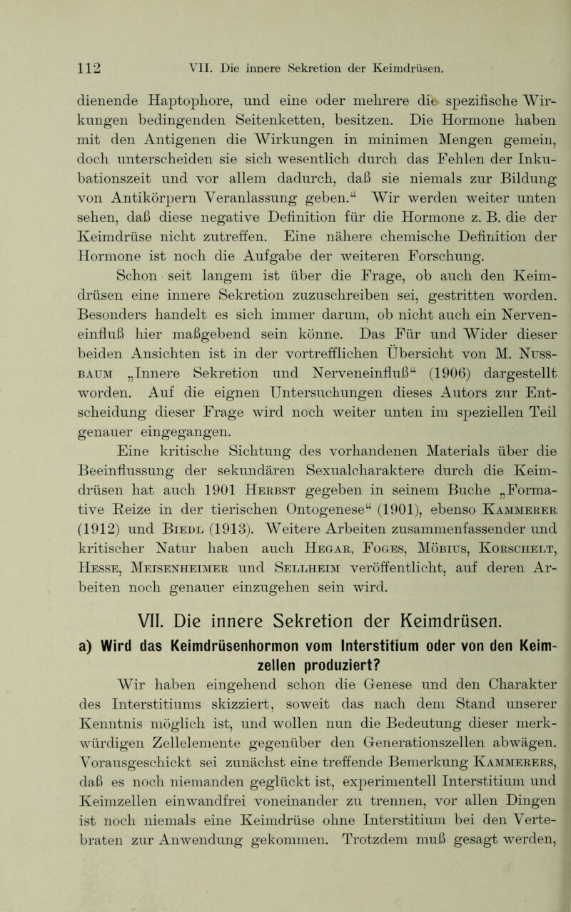 dienende Haptophore, und eine oder mehrere dies spezifische Wir- kungen bedingenden Seitenketten, besitzen. Die Hormone haben mit den Antigenen die Wirkungen in minimen Mengen gemein, doch unterscheiden sie sich wesentlich durch das Fehlen der Inku- bationszeit und vor allem dadurch, daß sie niemals zur Bildung von Antikörpern Veranlassung geben.“ Wir werden weiter unten sehen, daß diese negative Definition für die Hormone z. B. die der Keimdrüse nicht zutreffen. Eine nähere chemische Definition der Hormone ist noch die Aufgabe der weiteren Forschung. Schon seit langem ist über die Frage, ob auch den Keim- drüsen eine innere Sekretion zuzuschreiben sei, gestritten worden. Besonders handelt es sich immer darum, ob nicht auch ein Nerven- einfluß hier maßgebend sein könne. Das Für und Wider dieser beiden Ansichten ist in der vortrefflichen Übersicht von M. Nuss- baum „Innere Sekretion und Nerveneinfluß“ (1906) dargestellt worden. Auf die eignen Untersuchungen dieses Autors zur Ent- scheidung dieser Frage wird noch weiter unten im speziellen Teil genauer eingegangen. Eine kritische Sichtung des vorhandenen Materials über die Beeinflussung der sekundären Sexualcharaktere durch die Keim- drüsen hat auch 1901 Herbst gegeben in seinem Buche „Forma- tive Heize in der tierischen Ontogenese“ (1901), ebenso Kämmerer (1912) und Biedl (1913). Weitere Arbeiten zusammenfassender und kritischer Natur haben auch Hegar, Foges, Möbius, Korschelt, Hesse, Meisenheimer und Seleheim veröffentlicht, auf deren Ar- beiten noch genauer einzugehen sein wird. VII. Die innere Sekretion der Keimdrüsen. a) Wird das Keimdrüsenhormon vom Interstitium oder von den Keim- zellen produziert? Wir haben eingehend schon die Genese und den Charakter des Interstitiums skizziert, soweit das nach dem Stand unserer Kenntnis möglich ist, und wollen nun die Bedeutung dieser merk- würdigen Zellelemente gegenüber den Generationszellen abwägen. Vorausgeschickt sei zunächst eine treffende Bemerkung Kämmerers, daß es noch niemanden geglückt ist, experimentell Interstitium und Keimzellen einwandfrei voneinander zu trennen, vor allen Dingen ist noch niemals eine Keimdrüse ohne Interstitium bei den Verte- braten zur Anwendung gekommen. Trotzdem muß gesagt werden,
