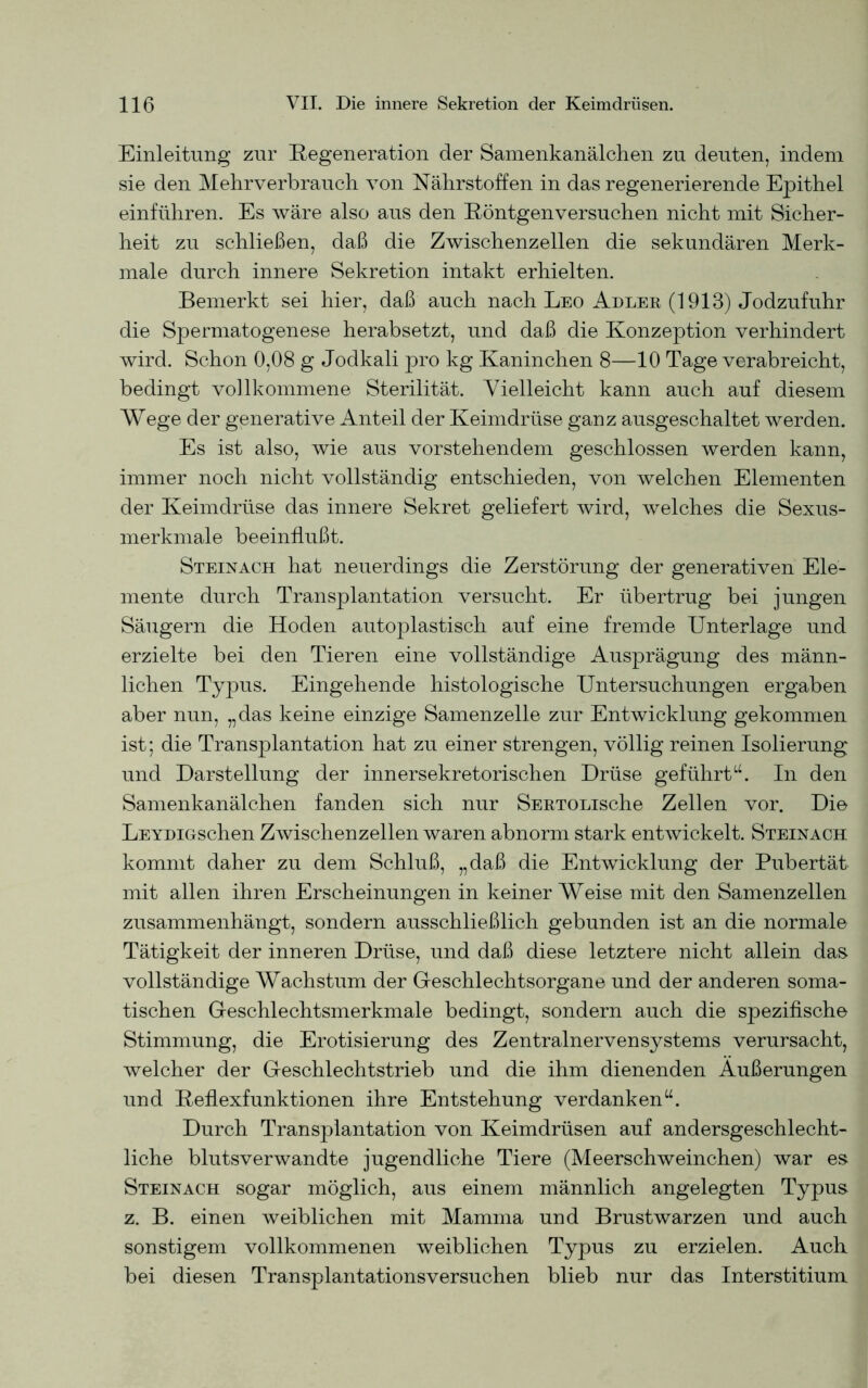 Einleitung zur Regeneration der Samenkanälchen zu deuten, indem sie den Mehrverbrauch von Nährstoffen in das regenerierende Epithel einführen. Es wäre also aus den Röntgenversuchen nicht mit Sicher- heit zu schließen, daß die Zwischenzellen die sekundären Merk- male durch innere Sekretion intakt erhielten. Bemerkt sei hier, daß auch nach Leo Adler (1913) Jodzufuhr die Spermatogenese herabsetzt, und daß die Konzeption verhindert wird. Schon 0,08 g Jodkali pro kg Kaninchen 8—10 Tage verabreicht, bedingt vollkommene Sterilität. Vielleicht kann auch auf diesem Wege der generative Anteil der Keimdrüse ganz ausgeschaltet werden. Es ist also, wie aus vorstehendem geschlossen werden kann, immer noch nicht vollständig entschieden, von welchen Elementen der Keimdrüse das innere Sekret geliefert wird, welches die Sexus- merkmale beeinflußt. Steinach hat neuerdings die Zerstörung der generativen Ele- mente durch Transplantation versucht. Er übertrug bei jungen Säugern die Hoden autoplastisch auf eine fremde Unterlage und erzielte bei den Tieren eine vollständige Ausprägung des männ- lichen Typus. Eingehende histologische Untersuchungen ergaben aber nun, „das keine einzige Samenzelle zur Entwicklung gekommen ist; die Transplantation hat zu einer strengen, völlig reinen Isolierung und Darstellung der innersekretorischen Drüse geführtu. In den Samenkanälchen fanden sich nur SERTOLische Zellen vor. Die LEYDiGschen Zwischenzellen waren abnorm stark entwickelt. Steinach kommt daher zu dem Schluß, „daß die Entwicklung der Pubertät mit allen ihren Erscheinungen in keiner Weise mit den Samenzellen zusammenhängt, sondern ausschließlich gebunden ist an die normale Tätigkeit der inneren Drüse, und daß diese letztere nicht allein das vollständige Wachstum der Geschlechtsorgane und der anderen soma- tischen Geschlechtsmerkmale bedingt, sondern auch die spezifische Stimmung, die Erotisierung des Zentralnervensystems verursacht, welcher der Geschlechtstrieb und die ihm dienenden Äußerungen und Reflexfunktionen ihre Entstehung verdankenu. Durch Transplantation von Keimdrüsen auf andersgeschlecht- liche blutsverwandte jugendliche Tiere (Meerschweinchen) war es Steinach sogar möglich, aus einem männlich angelegten Typus z. B. einen weiblichen mit Mamma und Brustwarzen und auch sonstigem vollkommenen weiblichen Typus zu erzielen. Auch bei diesen Transplantations versuchen blieb nur das Interstitium