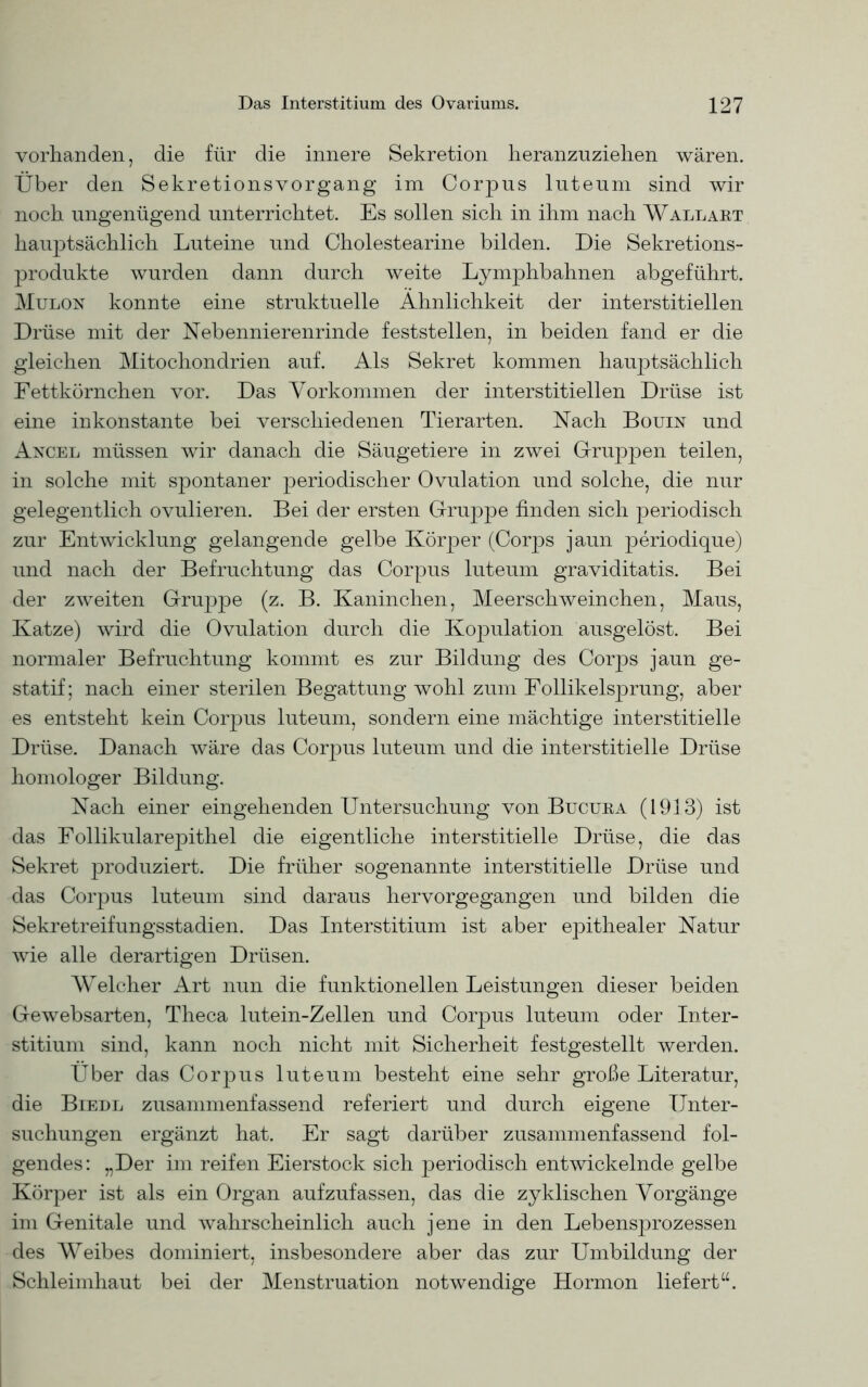 vorhanden, die für die innere Sekretion heranzuziehen wären. Über den Sekretionsvorgang im Corpus luteum sind wir noch ungenügend unterrichtet. Es sollen sich in ihm nach Wallart hauptsächlich Luteine und Cholestearine bilden. Die Sekretions- produkte wurden dann durch weite Lymphbahnen abgeführt. Mulon konnte eine struktuelle Ähnlichkeit der interstitiellen Drüse mit der Nebennierenrinde feststellen, in beiden fand er die gleichen Mitochondrien auf. Als Sekret kommen hauptsächlich Fettkörnchen vor. Das Vorkommen der interstitiellen Drüse ist eine inkonstante bei verschiedenen Tierarten. Nach Bouin und Ancel müssen wir danach die Säugetiere in zwei Gruppen teilen, in solche mit spontaner periodischer Ovulation und solche, die nur gelegentlich ovulieren. Bei der ersten Gruppe finden sich periodisch zur Entwicklung gelangende gelbe Körper (Corps jaun periodique) und nach der Befruchtung das Corpus luteum graviditatis. Bei der zweiten Gruppe (z. B. Kaninchen, Meerschweinchen, Maus, Katze) wird die Ovulation durch die Kopulation ausgelöst. Bei normaler Befruchtung kommt es zur Bildung des Corps jaun ge- statif; nach einer sterilen Begattung wohl zum Follikelsprung, aber es entsteht kein Corpus luteum, sondern eine mächtige interstitielle Drüse. Danach wäre das Corpus luteum und die interstitielle Drüse homologer Bildung. Nach einer eingehenden Untersuchung von Bucura (1913) ist das Follikularepithel die eigentliche interstitielle Drüse, die das Sekret produziert. Die früher sogenannte interstitielle Drüse und das Corpus luteum sind daraus hervorgegangen und bilden die Sekretreifungsstadien. Das Interstitium ist aber epithealer Natur wie alle derartigen Drüsen. Welcher Art nun die funktionellen Leistungen dieser beiden Gewebsarten, Theca lutein-Zellen und Corpus luteum oder Inter- stitium sind, kann noch nicht mit Sicherheit festgestellt werden. Über das CorjDus luteum besteht eine sehr große Literatur, die Biedl zusammenfassend referiert und durch eigene Unter- suchungen ergänzt hat. Er sagt darüber zusammenfassend fol- gendes: „Der im reifen Eierstock sich periodisch entwickelnde gelbe Körper ist als ein Organ aufzufassen, das die zyklischen Vorgänge im Genitale und wahrscheinlich auch jene in den Lebensprozessen des Weibes dominiert, insbesondere aber das zur Umbildung der Schleimhaut bei der Menstruation notwendige Hormon liefert“.