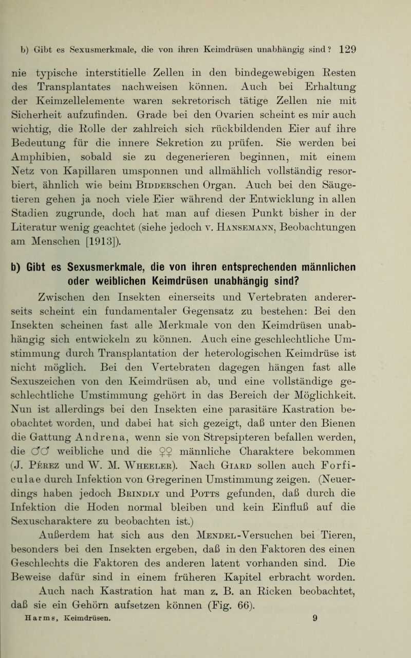 nie typische interstitielle Zellen in den bindegewebigen Resten des Transplantates nachweisen können. Auch bei Erhaltung der Keimzellelemente waren sekretorisch tätige Zellen nie mit Sicherheit aufzufinden. Grade bei den Ovarien scheint es mir auch wichtig, die Rolle der zahlreich sich rückbildenden Eier auf ihre Bedeutung für die innere Sekretion zu prüfen. Sie werden bei Amphibien, sobald sie zu degenerieren beginnen, mit einem Netz von Kapillaren umsponnen und allmählich vollständig resor- biert, ähnlich wie beim BiDDERschen Organ. Auch bei den Säuge- tieren gehen ja noch viele Eier während der Entwicklung in allen Stadien zugrunde, doch hat man auf diesen Punkt bisher in der Literatur wenig geachtet (siehe jedoch v. Hansemann, Beobachtungen am Menschen [1913]). b) Gibt es Sexusmerkmale, die von ihren entsprechenden männlichen oder weiblichen Keimdrüsen unabhängig sind? Zwischen den Insekten einerseits und Vertebraten anderer- seits scheint ein fundamentaler Gegensatz zu bestehen: Bei den Insekten scheinen fast alle Merkmale von den Keimdrüsen unab- hängig sich entwickeln zu können. Auch eine geschlechtliche Um- stimmung durch Transplantation der heterologischen Keimdrüse ist nicht möglich. Bei den Vertebraten dagegen hängen fast alle Sexuszeichen von den Keimdrüsen ab, und eine vollständige ge- schlechtliche Umstimmung gehört in das Bereich der Möglichkeit. Nun ist allerdings bei den Insekten eine parasitäre Kastration be- obachtet worden, und dabei hat sich gezeigt, daß unter den Bienen die Gattung Andrena, wenn sie von Strepsipteren befallen werden, die (JÖ weibliche und die $$ männliche Charaktere bekommen (J. Perez und W. M. Wheeler). Nach Giard sollen auch Forfi- culae durch Infektion von Gregerinen Umstimmung zeigen. (Neuer- dings haben jedoch Brindly und Potts gefunden, daß durch die Infektion die Hoden normal bleiben und kein Einfluß auf die Sexuscharaktere zu beobachten ist.) Außerdem hat sich aus den Mendel-Versuchen bei Tieren, besonders bei den Insekten ergeben, daß in den Faktoren des einen Geschlechts die Faktoren des anderen latent vorhanden sind. Die Beweise dafür sind in einem früheren Kapitel erbracht worden. Auch nach Kastration hat man z. B. an Ricken beobachtet, daß sie ein Gehörn aufsetzen können (Fig. 66). Harms, Keimdrüsen. 9