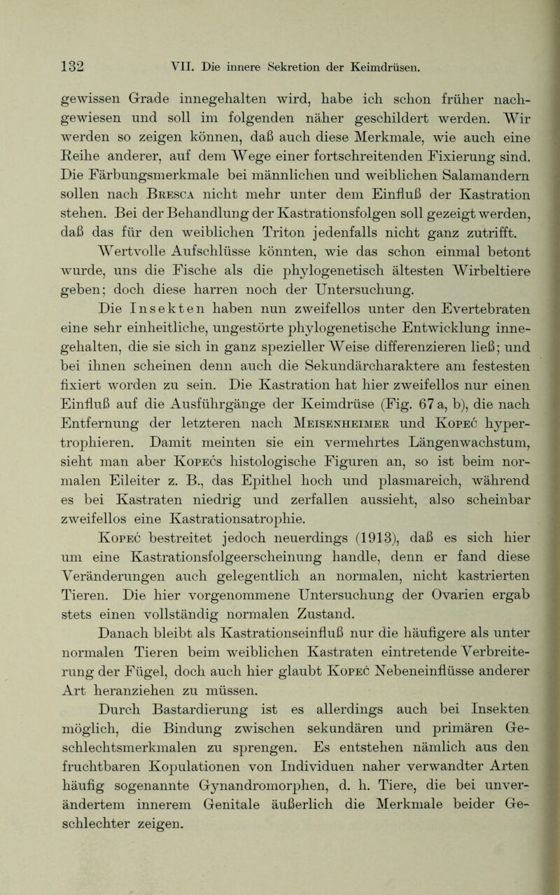 gewissen Grade innegehalten wird, habe ich schon früher nach- gewiesen und soll im folgenden näher geschildert werden. Wir werden so zeigen können, daß auch diese Merkmale, wie auch eine Reihe anderer, auf dem Wege einer fortschreitenden Fixierung sind. Die Färbungsmerkmale bei männlichen und weiblichen Salamandern sollen nach Bkesca nicht mehr unter dem Einfluß der Kastration stehen. Bei der Behandlung der Kastrationsfolgen soll gezeigt werden, daß das für den weiblichen Triton jedenfalls nicht ganz zutrifft. Wertvolle Aufschlüsse könnten, wie das schon einmal betont wurde, uns die Fische als die phylogenetisch ältesten Wirbeltiere geben; doch diese harren noch der Untersuchung. Die Insekten haben nun zweifellos unter den Evertebraten eine sehr einheitliche, ungestörte phylogenetische Entwicklung inne- gehalten, die sie sich in ganz spezieller Weise differenzieren ließ; und bei ihnen scheinen denn auch die Sekundärcharaktere am festesten fixiert worden zu sein. Die Kastration hat hier zweifellos nur einen Einfluß auf die Ausführgänge der Keimdrüse (Fig. 67 a, b), die nach Entfernung der letzteren nach Meisenheimer und Kopec hyper- trophieren. Damit meinten sie ein vermehrtes Längenwachstum, sieht man aber Kopecs histologische Figuren an, so ist beim nor- malen Eileiter z. B., das Epithel hoch und plasmareich, während es bei Kastraten niedrig und zerfallen aussieht, also scheinbar zweifellos eine Kastrationsatrophie. Kopec bestreitet jedoch neuerdings (1913), daß es sich hier um eine Kastrationsfolgeerscheinung handle, denn er fand diese Veränderungen auch gelegentlich an normalen, nicht kastrierten Tieren. Die hier vorgenommene Untersuchung der Ovarien ergab stets einen vollständig normalen Zustand. Danach bleibt als Kastrationseinfluß nur die häufigere als unter normalen Tieren beim weiblichen Kastraten eintretende Verbreite- rung der Fügel, doch auch hier glaubt Kopec Nebeneinflüsse anderer Art heranziehen zu müssen. Durch Bastardierung ist es allerdings auch bei Insekten möglich, die Bindung zwischen sekundären und primären Ge- schlechtsmerkmalen zu sprengen. Es entstehen nämlich aus den fruchtbaren Kopulationen von Individuen naher verwandter Arten häufig sogenannte Gynandromorphen, d. h. Tiere, die bei unver- ändertem innerem Genitale äußerlich die Merkmale beider Ge- schlechter zeigen.