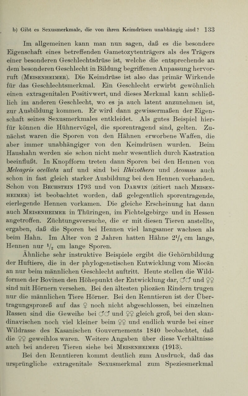 Im allgemeinen kann man nun sagen, daß es die besondere Eigenschaft eines betreffenden Gametozytenträgers als des Trägers einer besonderen Geschlechtsdrüse ist, welche die entsprechende an dem besonderen Geschlecht in Bildung begriffenen Anpassung hervor- ruft (Meisenheimer). Die Keimdrüse ist also das primär Wirkende für das Geschlechtsmerkmal. Ein Geschlecht erwirbt gewöhnlich einen extragenitalen Positivwert, und dieses Merkmal kann schließ- lich im anderen Geschlecht, wo es ja auch latent anzunehmen ist, zur Ausbildung kommen. Er wird dann gewissermaßen der Eigen- schaft seines Sexusmerkmales entkleidet. Als gutes Beispiel hier- für können die Hühnervögel, die sporentragend sind, gelten. Zu- nächst waren die Sporen von den Hähnen erworbene Waffen, die aber immer unabhängiger von den Keimdrüsen wurden. Beim Haushahn werden sie schon nicht mehr wesentlich durch Kastration beeinflußt. In Knopfform treten dann Sporen bei den Hennen von Meleagris ocellata auf und sind bei Rhixothera und Acomus auch schon in fast gleich starker Ausbildung bei den Hennen vorhanden. Schon von Bechstein 1793 und von Darwin (zitiert nach Meisen- heimer) ist beobachtet worden, daß gelegentlich sporentragende, eierlegende Hennen vorkamen. Die gleiche Erscheinung hat dann auch Meisenheimer in Thüringen, im Fichtelgebirge und in Hessen angetroffen. Züchtungsversuche, die er mit diesen Tieren anstellte, ergaben, daß die Sporen bei Hennen viel langsamer wachsen als beim Hahn. Im Alter von 2 Jahren hatten Hähne 2y2 cm lange, Hennen nur J/2 cm lange Sporen. Ähnliche sehr instruktive Beispiele ergibt die Gehörnbildung der Huftiere, die in der phylogenetischen Entwicklung vom Miocän an nur beim männlichen Geschlecht auftritt. Heute stellen die Wild- formen der Bovinen den Höhepunkt der Entwicklung dar, (AcJ und 5$ sind mit Hörnern versehen. Bei den ältesten pliozäen Kindern trugen nur die männlichen Tiere Hörner. Bei den Kenntieren ist der Über- tragungsprozeß auf das $ noch nicht abgeschlossen, bei einzelnen Rassen sind die Geweihe bei CTC? und $$ gleich groß, bei den skan- dinavischen noch viel kleiner beim 99 und endlich wurde bei einer Wildrasse des Kasanischen Gouvernements 1840 beobachtet, daß die 9? geweihlos waren. Weitere Angaben über diese Verhältnisse auch bei anderen Tieren siehe bei Meisenheimer (1913). Bei den Kenntieren kommt deutlich zum Ausdruck, daß das ursprüngliche extragenitale Sexusmerkmal zum Speziesmerkmal