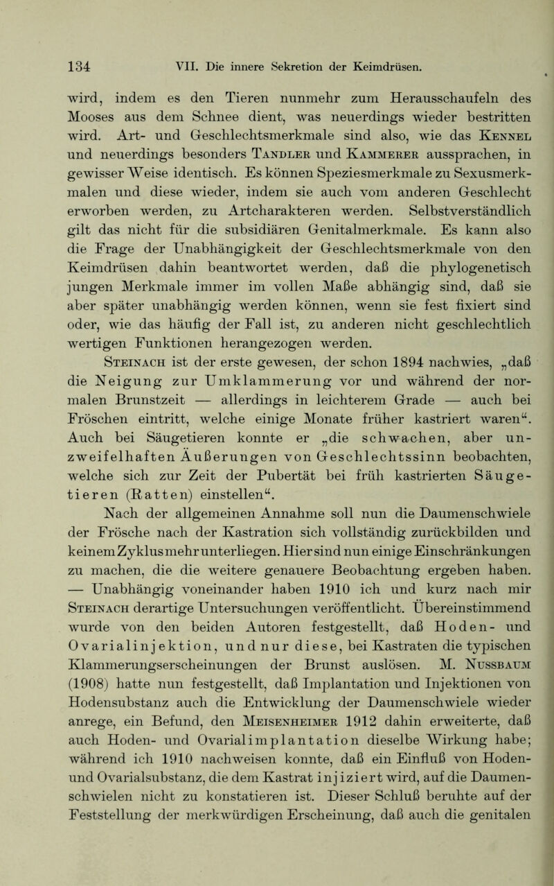 wird, indem es den Tieren nunmehr zum Herausschaufeln des Mooses aus dem Schnee dient, was neuerdings wieder bestritten wird. Art- und Geschlechtsmerkmale sind also, wie das Kennel und neuerdings besonders Tandler und Kämmerer aussprachen, in gewisser Weise identisch. Es können Speziesmerkmale zu Sexusmerk- malen und diese wieder, indem sie auch vom anderen Geschlecht erworben werden, zu Artcharakteren werden. Selbstverständlich gilt das nicht für die subsidiären Genitalmerkmale. Es kann also die Frage der Unabhängigkeit der Geschlechtsmerkmale von den Keimdrüsen dahin beantwortet werden, daß die phylogenetisch jungen Merkmale immer im vollen Maße abhängig sind, daß sie aber später unabhängig werden können, wenn sie fest fixiert sind oder, wie das häufig der Fall ist, zu anderen nicht geschlechtlich wertigen Funktionen herangezogen werden. Steinach ist der erste gewesen, der schon 1894 nachwies, „daß die Neigung zur Umklammerung vor und während der nor- malen Brunstzeit — allerdings in leichterem Grade — auch bei Fröschen eintritt, welche einige Monate früher kastriert waren“. Auch bei Säugetieren konnte er „die schwachen, aber un- zweifelhaften Äußerungen von Geschlechtssinn beobachten, welche sich zur Zeit der Pubertät bei früh kastrierten Säuge- tieren (Batten) einstellen“. Nach der allgemeinen Annahme soll nun die Daumenschwiele der Frösche nach der Kastration sich vollständig zurückbilden und keinem Zyklus mehr unterliegen. Hier sind nun einige Einschränkungen zu machen, die die weitere genauere Beobachtung ergeben haben. — Unabhängig voneinander haben 1910 ich und kurz nach mir Steinach derartige Untersuchungen veröffentlicht. Übereinstimmend wurde von den beiden Autoren festgestellt, daß Hoden- und Ovarialinjektion, undnur diese, bei Kastraten die typischen Klammerungserscheinungen der Brunst auslösen. M. Nussbaum (1908) hatte nun festgestellt, daß Inrplantation und Injektionen von Hodensubstanz auch die Entwicklung der Daumenschwiele wieder anrege, ein Befund, den Meisenheimer 1912 dahin erweiterte, daß auch Hoden- und Ovarialimplantation dieselbe Wirkung habe; während ich 1910 nachweisen konnte, daß ein Einfluß von Hoden- und Ovarialsubstanz, die dem Kastrat injiziert wird, auf die Daumen- schwielen nicht zu konstatieren ist. Dieser Schluß beruhte auf der Feststellung der merkwürdigen Erscheinung, daß auch die genitalen