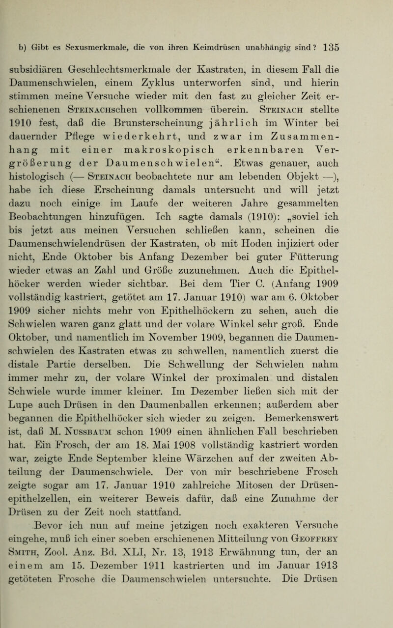 subsidiären Geschlechtsmerkmale der Kastraten, in diesem Fall die Daumenschwielen, einem Zyklus unterworfen sind, und hierin stimmen meine Versuche wieder mit den fast zu gleicher Zeit er- schienenen SteinACHschen vollkommen überein. Steinach stellte 1910 fest, daß die Brunsterscheinung jährlich im Winter bei dauernder Pflege wiederkehrt, und zwar im Zusammen- hang mit einer makroskopisch erkennbaren Ver- größerung der Daumen Schwielen“. Etwas genauer, auch histologisch (— Steinach beobachtete nur am lebenden Objekt —), habe ich diese Erscheinung damals untersucht und will jetzt dazu noch einige im Laufe der weiteren Jahre gesammelten Beobachtungen hinzufügen. Ich sagte damals (1910): „soviel ich bis jetzt aus meinen Versuchen schließen kann, scheinen die Daumenschwielendrüsen der Kastraten, ob mit Hoden injiziert oder nicht, Ende Oktober bis Anfang Dezember bei guter Fütterung wieder etwas an Zahl und Größe zuzunehmen. Auch die Epithel- höcker werden wieder sichtbar. Bei dem Tier C. (Anfang 1909 vollständig kastriert, getötet am 17. Januar 1910) war am 6. Oktober 1909 sicher nichts mehr von Epithelhöckern zu sehen, auch die Schwielen waren ganz glatt und der volare Winkel sehr groß. Ende Oktober, und namentlich im November 1909, begannen die Daumen- schwielen des Kastraten etwas zu schwellen, namentlich zuerst die distale Partie derselben. Die Schwellung der Schwielen nahm immer mehr zu, der volare Winkel der proximalen und distalen Schwiele wurde immer kleiner. Im Dezember ließen sich mit der Lupe auch Drüsen in den Daumenballen erkennen; außerdem aber begannen die Epithelhöcker sich wieder zu zeigen. Bemerkenswert ist, daß M. Nussbaum schon 1909 einen ähnlichen Fall beschrieben hat. Ein Frosch, der am 18. Mai 1908 vollständig kastriert worden war, zeigte Ende September kleine Wärzchen auf der zweiten Ab- teilung der Daumenschwiele. Der von mir beschriebene Frosch zeigte sogar am 17. Januar 1910 zahlreiche Mitosen der Drüsen- epithelzellen, ein weiterer Beweis dafür, daß eine Zunahme der Drüsen zu der Zeit noch stattfand. Bevor ich nun auf meine jetzigen noch exakteren Versuche eingehe, muß ich einer soeben erschienenen Mitteilung von Geoffeey Smith, Zool. Anz. Bd. XLI, Nr. 13, 1913 Erwähnung tun, der an einem am 15. Dezember 1911 kastrierten und im Januar 1913 getöteten Frosche die Daumenschwielen untersuchte. Die Drüsen