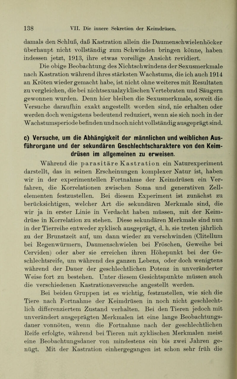 damals den Schluß, daß Kastration allein die Daumenschwielenhöcker überhaupt nicht vollständig zum Schwinden bringen könne, haben indessen jetzt, 1913, ihre etwas voreilige Ansicht revidiert. Die obige Beobachtung des Nichtschwindens der Sexusmerkmale nach Kastration während ihres stärksten Wachstums, die ich auch 1914 an Kröten wieder gemacht habe, ist nicht ohne weiteres mit Resultaten zu vergleichen, die bei nichtsexualzyklischen Vertebraten und Säugern gewonnen wurden. Denn hier bleiben die Sexusmerkmale, soweit die Versuche daraufhin exakt angestellt worden sind, nie erhalten oder werden doch wenigstens bedeutend reduziert, wenn sie sich noch in der Wachstumsperiode befinden und noch nicht vollständig ausgeprägt sind. c) Versuche, um die Abhängigkeit der männlichen und weiblichen Aus- führorgane und der sekundären Geschlechtscharaktere von den Keim- drüsen im allgemeinen zu erweisen. Während die parasitäreKastration ein Naturexperiment darstellt, das in seinen Erscheinungen komplexer Natur ist, haben wir in der experimentellen Fortnahme der Keimdrüsen ein Ver- fahren, die Korrelationen zwischen Soma und generativen Zell- elementen festzustellen. Bei diesem Experiment ist zunächst zu berücksichtigen, welcher Art die sekundären Merkmale sind, die wir ja in erster Linie in Verdacht haben müssen, mit der Keim- drüse in Korrelation zu stehen. Diese sekundären Merkmale sind nun in der Tierreihe entweder zyklisch ausgeprägt, d. h. sie treten jährlich zu der Brunstzeit auf, um dann wieder zu verschwinden (Clitellum bei Regenwürmern, Daumenschwielen bei Fröschen, Geweihe bei Cerviden) oder aber sie erreichen ihren Höhepunkt bei der Ge- schlechtsreife, um während des ganzen Lebens, oder doch wenigtens während der Dauer der geschlechtlichen Potenz in unveränderter Weise fort zu bestehen. Unter diesem Gesichtspunkte müssen auch die verschiedenen Kastrationsversuche angestellt werden. Bei beiden Gruppen ist es wichtig, festzustellen, wie sich die Tiere nach Fortnahme der Keimdrüsen in noch nicht geschlecht- lich differenziertem Zustand verhalten. Bei den Tieren jedoch mit unverändert ausgeprägten Merkmalen ist eine lange Beobachtungs- dauer vonnöten, wenn die Fortnahme nach der geschlechtlichen Reife erfolgte, während bei Tieren mit zyklischen Merkmalen meist eine Beobachtungsdauer von mindestens ein bis zwei Jahren ge- nügt. Mit der Kastration einhergegangen ist schon sehr früh die