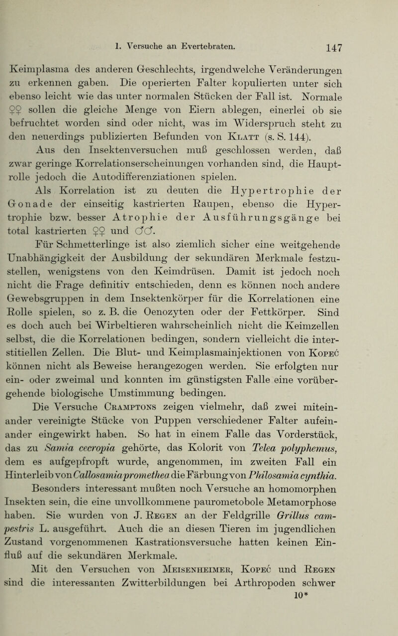 Keimplasma des anderen Geschlechts, irgendwelche Veränderungen zu erkennen gaben. Die operierten Falter kopulierten unter sich ebenso leicht wie das unter normalen Stücken der Fall ist. Normale $$ sollen die gleiche Menge von Eiern ablegen, einerlei ob sie befruchtet worden sind oder nicht, was im Widerspruch steht zu den neuerdings publizierten Befunden von Klatt (s. S. 144). Aus den Insektenversuchen muß geschlossen werden, daß zwar geringe Korrelationserscheinungen vorhanden sind, die Haupt- rolle jedoch die Autodifferenziationen spielen. Als Korrelation ist zu deuten die Hypertrophie der Gonade der einseitig kastrierten Raupen, ebenso die Hyper- trophie bzw. besser Atrophie der Ausführungsgänge bei total kastrierten und cW. Für Schmetterlinge ist also ziemlich sicher eine weitgehende Unabhängigkeit der Ausbildung der sekundären Merkmale festzu- stellen, wenigstens von den Keimdrüsen. Damit ist jedoch noch nicht die Frage definitiv entschieden, denn es können noch andere Gewebsgruppen in dem Insektenkörper für die Korrelationen eine Holle spielen, so z. B. die Oenozyten oder der Fettkörper. Sind es doch auch bei Wirbeltieren wahrscheinlich nicht die Keimzellen selbst, die die Korrelationen bedingen, sondern vielleicht die inter- stitiellen Zellen. Die Blut- und Keimplasmainjektionen von Kopec können nicht als Beweise herangezogen werden. Sie erfolgten nur ein- oder zweimal und konnten im günstigsten Falle eine vorüber- gehende biologische Umstimmung bedingen. Die Versuche Cramptons zeigen vielmehr, daß zwei mitein- ander vereinigte Stücke von Puppen verschiedener Falter aufein- ander eingewirkt haben. So hat in einem Falle das Vorderstück, das zu Samia cecropia gehörte, das Kolorit von Telea polyphemus, dem es aufgepfropft wurde, angenommen, im zweiten Fall ein Hinterleib von Callosamiapromethea die Färbung von Philosamia cynthia. Besonders interessant mußten noch Versuche an homomorphen Insekten sein, die eine unvollkommene paurometobole Metamorphose haben. Sie wurden von J. Hegen an der Feldgrille Grillus cam- pestris L. ausgeführt. Auch die an diesen Tieren im jugendlichen Zustand vorgenommenen Kastrationsversuche hatten keinen Ein- fluß auf die sekundären Merkmale. Mit den Versuchen von Meisenheimer, Kopec und Regen sind die interessanten Zwitterbildungen bei Arthropoden schwer 10*