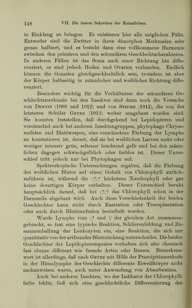 in Einklang zn bringen. Es existieren hier alle möglichen Fälle. Entweder sind die Zwitter in ihren dimorphen Merkmalen sehr genau halbiert, und es besteht dann eine vollkommene Harmonie zwischen den primären und den sekundären Geschlechtscharakteren. In anderen Fällen ist das Soma nach einer Richtung hin diffe- renziert, es sind jedoch Hoden und Ovarien vorhanden. Endlich können die Gonaden gleichgeschlechtlich sein, trotzdem ist aber der Körper halbseitig in männlicher und weiblicher Richtung diffe- renziert. Besonders wichtig für die Verhältnisse der sekundären Ge- schlechtsmerkmale bei den Insekten sind dann noch die Versuche von Dewitz (1908 und 1912) und von Steche (1912), die von des letzteren Schüler Geyer (1918) weiter ausgebaut worden sind. Sie konnten feststellen, daß durchgehend bei Lepidopteren und vereinzelnd auch bei anderen Insektengruppen, phytophage Chryso- meliden und Blattwespen, eine verschiedene Färbung der Lymphe zu konstatieren ist, derart, daß sie bei weiblichen Larven mehr oder weniger intensiv grün, seltener leuchtend gelb und bei den männ- lichen dagegen schwachgelblich oder farblos ist. Dieser Unter- schied tritt jedoch nur bei Phytophagen auf. Spektroskopische Untersuchungen ergaben, daß die Färbung des weiblichen Blutes auf einen Gehalt von Chlorophyll zurück- zuführen ist, während die c?c? höchstens Xanthophyll oder gar keine derartigen Körper enthalten. Dieser Unterschied beruht hauptsächlich darauf, daß bei c?C? das Chlorophyll schon in der Darmzelle abgebaut wird. Auch diese Verschiedenheit der beiden Geschlechter kann nicht durch Kastration oder Transplantation oder auch durch Bluttranfusion beeinflußt werden. Wurde Lymphe vom d und $ der gleichen Art zusammen- gebracht, so trat eine typische Reaktion, Schlierenbildung und Zu- sammenballung der Leukozyten ein, eine Reaktion, die sich nur quantitativ von der artfremder Blutmischung unterscheidet. Die beiden Geschlechter der Lepidopterenspezies verhalten sich also chemisch fast ebenso different wie fremde Arten oder Rassen. Bemerkens- wert ist allerdings, daß nach Geyer mit Hilfe der Praecipitinmethode in der Hämolymphe des Geschlechts differente Eiweißkörper nicht nachzuweisen waren, auch unter Anwendung von Absorbentien. Auch bei anderen Insekten, wo der Indikator der Chlorophyll- farbe fehlte, ließ sich eine geschlechtliche Differenzierung des