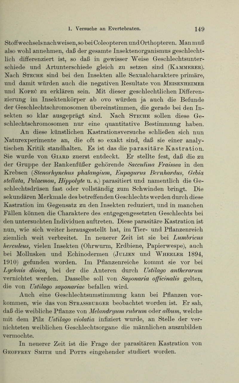 Stoffwechsels nachweisen, so bei Coleopteren und Orthopteren. Man muß also wohl annehmen, daß der gesamte Insektenorganismus geschlecht- lich differenziert ist, so daß in gewisser Weise Geschlechtsunter- schiede und Artunterschiede gleich zu setzen sind (Kämmerer). Nach Steche sind bei den Insekten alle Sexualcharaktere primäre, und damit würden auch die negativen Resultate von Meisenheimer und Kopec zu erklären sein. Mit dieser geschlechtlichen Differen- zierung im Insektenkörper ab ovo würden ja auch die Befunde der Geschlechtschromosomen übereinstimmen, die gerade bei den In- sekten so klar ausgeprägt sind. Nach Steche sollen diese Ge- schlechtschromosomen nur eine quantitative Bestimmung haben. An diese künstlichen Kastrations versuche schließen sich nun Naturexperimente an, die oft so exakt sind, daß sie einer analy- tischen Kritik standhalten. Es ist das die parasitäre Kastration. Sie wurde von Giard zuerst entdeckt. Er stellte fest, daß die zu der Gruppe der Rankenfüßer gehörende Sacculina Fraissea in den Krebsen (Stenorhynchus phalangium, Eupagurus Bernhardus, Gebia stellata, Palaemon, Hippolyte u. a.) parasitiert und namentlich die Ge- schlechtsdrüsen fast oder vollständig zum Schwinden bringt. Die sekundären Merkmale des betreffenden Geschlechts werden durch diese Kastration im Gegensatz zu den Insekten reduziert, und in manchen Fällen können die Charaktere des entgegengesetzten Geschlechts bei den untersuchten Individuen auftreten. Diese parasitäre Kastration ist nun, wie sich weiter herausgestellt hat, im Tier- und Pflanzenreich ziemlich weit verbreitet. In neuerer Zeit ist sie bei Lumbricus herculeus, vielen Insekten (Ohrwurm, Erdbiene, Papierwespe), auch bei Mollusken und Echinodermen (Julien und Wheeler 1894, 1910) gefunden worden. Im Pflanzenreiche kommt sie vor bei Lyclinis dioica, bei der die Anteren durch Ustilago antherarum vernichtet werden. Dasselbe soll von Saponaria officinalis gelten, die von Ustilago saponariae befallen wird. Auch eine Geschlechtsumstimmung kann bei Pflanzen Vor- kommen, wie das von Strassburger beobachtet worden ist. Er sah, daß die weibliche Pflanze von Melandryum rubrum oder album1 welche mit dem Pilz Ustilago violatia infiziert wurde, an Stelle der ver- nichteten weiblichen Geschlechtsorgane die männlichen auszubilden vermochte. In neuerer Zeit ist die Frage der parasitären Kastration von Geoffrey Smith und Potts eingehender studiert worden.