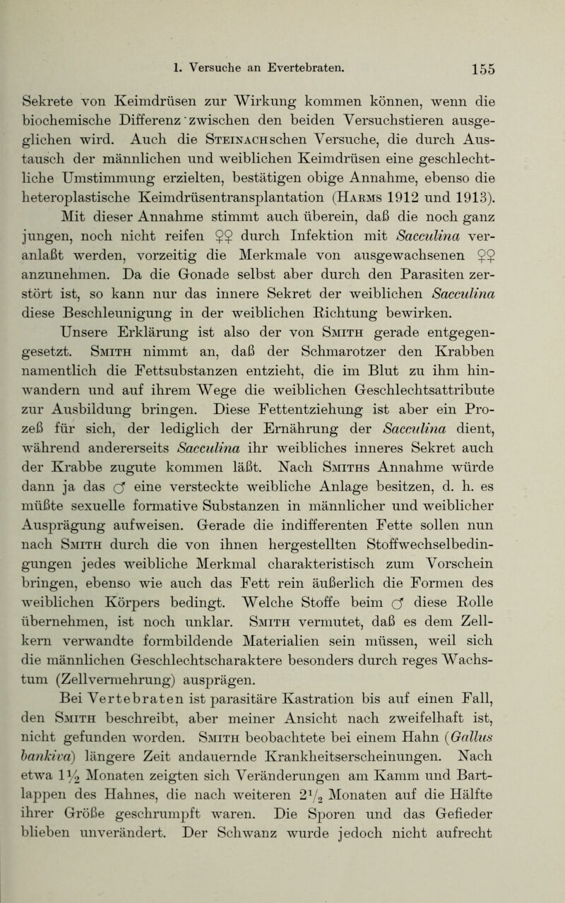 Sekrete von Keimdrüsen zur Wirkung kommen können, wenn die biochemische Differenz' zwischen den beiden Versuchstieren ausge- glichen wird. Auch die Steinach sehen Versuche, die durch Aus- tausch der männlichen und weiblichen Keimdrüsen eine geschlecht- liche Umstimmung erzielten, bestätigen obige Annahme, ebenso die heteroplastische Keimdrüsentransplantation (Harms 1912 und 1913). Mit dieser Annahme stimmt auch überein, daß die noch ganz jungen, noch nicht reifen $$ durch Infektion mit Saceulina ver- anlaßt werden, vorzeitig die Merkmale von ausgewachsenen $5 anzunehmen. Da die Gonade selbst aber durch den Parasiten zer- stört ist, so kann nur das innere Sekret der weiblichen Saceulina diese Beschleunigung in der weiblichen Dichtung bewirken. Unsere Erklärung ist also der von Smith gerade entgegen- gesetzt. Smith nimmt an, daß der Schmarotzer den Krabben namentlich die Fettsubstanzen entzieht, die im Blut zu ihm hin- wandern und auf ihrem Wege die weiblichen Geschlechtsattribute zur Ausbildung bringen. Diese Fettentziehung ist aber ein Pro- zeß für sich, der lediglich der Ernährung der Saceulina dient, während andererseits Saceulina ihr weibliches inneres Sekret auch der Krabbe zugute kommen läßt. Nach Smiths Annahme würde dann ja das cf eine versteckte weibliche Anlage besitzen, d. h. es müßte sexuelle formative Substanzen in männlicher und weiblicher Ausprägung aufweisen. Gerade die indifferenten Fette sollen nun nach Smith durch die von ihnen hergestellten Stoffwechselbedin- gungen jedes weibliche Merkmal charakteristisch zum Vorschein bringen, ebenso wie auch das Fett rein äußerlich die Formen des weiblichen Körpers bedingt. Welche Stoffe beim cf diese Bolle übernehmen, ist noch unklar. Smith vermutet, daß es dem Zell- kern verwandte formbildende Materialien sein müssen, weil sich die männlichen Geschlechtscharaktere besonders durch reges Wachs- tum (Zellvermehrung) ausprägen. Bei Vertebraten ist parasitäre Kastration bis auf einen Fall, den Smith beschreibt, aber meiner Ansicht nach zweifelhaft ist, nicht gefunden worden. Smith beobachtete bei einem Hahn (Gallus bankiva) längere Zeit andauernde Krankheitserscheinungen. Nach etwa iy2 Monaten zeigten sich Veränderungen am Kamm und Bart- lappen des Hahnes, die nach weiteren 21/2 Monaten auf die Hälfte ihrer Größe geschrumpft waren. Die Sporen und das Gefieder blieben unverändert. Der Schwanz wurde jedoch nicht aufrecht