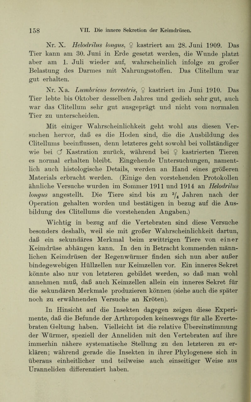 Nr. X. Helodrilus longus, $ kastriert am 28. Juni 1909. Das Tier kann am 30. Juni in Erde gesetzt werden, die Wunde platzt aber am 1. Juli wieder auf, wahrscheinlich infolge zu großer Belastung des Darmes mit Nahrungsstoffen. Das Clitellum war gut erhalten. Nr. Xa. Lumbricus terrestris, $ kastriert im Juni 1910. Das Tier lebte bis Oktober desselben Jahres und gedieh sehr gut, auch war das Clitellum sehr gut ausgeprägt und nicht vom normalen Tier zu unterscheiden. Mit einiger Wahrscheinlichkeit geht wohl aus diesen Ver- suchen hervor, daß es die Hoden sind, die die Ausbildung des Clitellums beeinflussen, denn letzteres geht sowohl bei vollständiger wie bei Cf Kastration zurück, während bei $ kastrierten Tieren es normal erhalten bleibt. Eingehende Untersuchungen, nament- lich auch histologische Details, werden an Hand eines größeren Materials erbracht werden. (Einige den vorstehenden Protokollen ähnliche Versuche wurden im Sommer 1911 und 1914 an Helodrilus longus angestellt. Die Tiere sind bis zu 3/4 Jahren nach der Operation gehalten worden und bestätigen in bezug auf die Aus- bildung des Clitellums die vorstehenden Angaben.) Wichtig in bezug auf die Vertebraten sind diese Versuche besonders deshalb, weil sie mit großer Wahrscheinlichkeit dartun, daß ein sekundäres Merkmal beim zwittrigen Tiere von einer Keimdrüse abhängen kann. In den in Betracht kommenden männ- lichen Keimdrüsen der Kegenwürmer finden sich nun aber außer bindegewebigen Hüllzellen nur Keimzellen vor. Ein inneres Sekret könnte also nur von letzteren gebildet werden, so daß man wohl annehmen muß, daß auch Keimzellen allein ein inneres Sekret für die sekundären Merkmale produzieren können (siehe auch die später noch zu erwähnenden Versuche an Kröten). In Hinsicht auf die Insekten dagegen zeigen diese Experi- mente, daß die Befunde der Arthropoden keineswegs für alle Everte- braten Geltung haben. Vielleicht ist die relative Übereinstimmung der Würmer, speziell der Anneliden mit den Vertebraten auf ihre immerhin nähere systematische Stellung zu den letzteren zu er- klären; während gerade die Insekten in ihrer Phylogenese sich in überaus einheitlicher und teilweise auch einseitiger Weise aus Uranneliden differenziert haben.