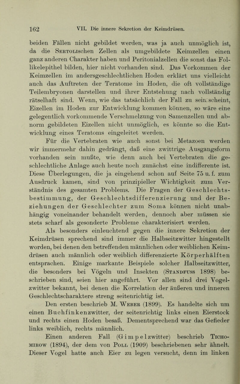 beiden Fällen nicht gebildet werden, was ja auch unmöglich ist, da die SERTOLischen Zellen als umgebildete Keimzellen einen ganz anderen Charakter haben und Peritonialzellen die sonst das Fol- likelepithel bilden, hier nicht vorhanden sind. Pas Vorkommen der Keimzellen im andersgeschlechtlichen Hoden erklärt uns vielleicht auch das Auftreten der Teratome im Hoden, die oft vollständige Teilembryonen darstellen und ihrer Entstehung nach vollständig rätselhaft sind. Wenn, wie das tatsächlich der Fall zu sein scheint, Eizellen im Hoden zur Entwicklung kommen können, so wäre eine gelegentlich vorkommende Verschmelzung von Samenzellen und ab- norm gebildeten Eizellen nicht unmöglich, es könnte so die Ent- wicklung eines Teratoms eingeleitet werden. Für die Vertebraten wie auch sonst bei Metazoen werden wir immermehr dahin gedrängt, daß eine zwittrige Ausgangsform vorhanden sein mußte, wie denn auch bei Vertebraten die ge- schlechtliche Anlage auch heute noch zunächst eine indifferente ist. Diese Überlegungen, die ja eingehend schon auf Seite 75 u. f. zum Ausdruck kamen, sind von prinzipieller Wichtigkeit zum Ver- ständnis des gesamten Problems. Die Fragen der Geschlechts- bestimmung, der Geschlechtsdifferenzierung und der Be- ziehungen der Geschlechter zum Soma können nicht unab- hängig voneinander behandelt werden, dennoch aber müssen sie stets scharf als gesonderte Probleme charakterisiert werden. Als besonders einleuchtend gegen die innere Sekretion der Keimdrüsen sprechend sind immer die Halbseitzwitter hingestellt worden, bei denen den betreffenden männlichen oder weiblichen Keim- drüsen auch männlich oder weiblich differenzierte Körperhälften entsprachen. Einige markante Beispiele solcher Halbseitzwitter, die besonders bei Vögeln und Insekten (Standfuss 1898) be- schrieben sind, seien hier angeführt. Vor allen sind drei Vogel- zwitter bekannt, bei denen die Korrelation der äußeren und inneren Geschlechtscharaktere streng seitenrichtig ist. Den ersten beschrieb M. Weber (1899). Es handelte sich um einen Buch finken zwitter, der seitenrichtig links einen Eierstock und rechts einen Hoden besaß. Dementsprechend war das Gefieder links weiblich, rechts männlich. Einen anderen Fall (Gimpel zwitter) beschrieb Ticho- mirow (1894), der dem von Poll (1909) beschriebenen sehr ähnelt. Dieser Vogel hatte auch Eier zu legen versucht, denn im linken