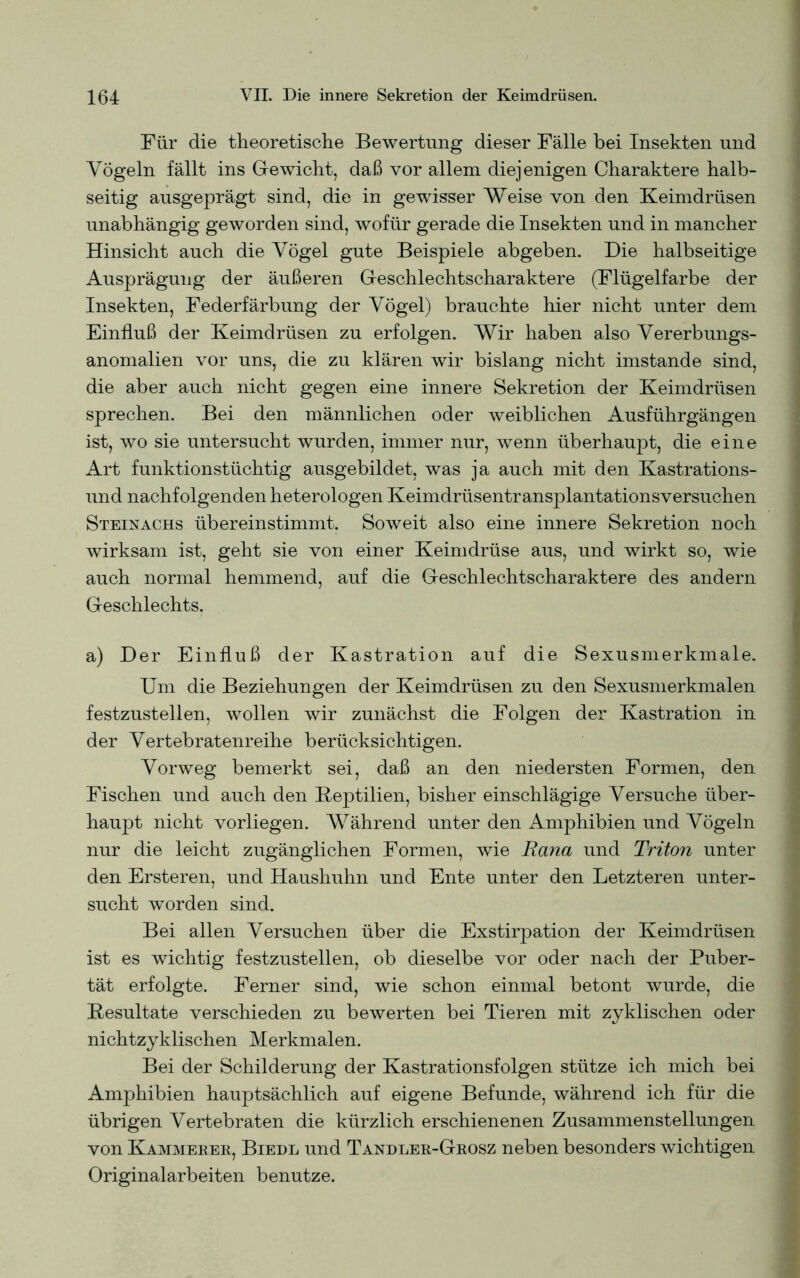 Für die theoretische Bewertung dieser Fälle bei Insekten und Vögeln fällt ins Gewicht, daß vor allem diejenigen Charaktere halb- seitig ausgeprägt sind, die in gewisser Weise von den Keimdrüsen unabhängig geworden sind, wofür gerade die Insekten und in mancher Hinsicht auch die Vögel gute Beispiele abgeben. Die halbseitige Ausprägung der äußeren Geschlechtscharaktere (Flügelfarbe der Insekten, Federfärbung der Vögel) brauchte hier nicht unter dem Einfluß der Keimdrüsen zu erfolgen. Wir haben also Vererbungs- anomalien vor uns, die zu klären wir bislang nicht imstande sind, die aber auch nicht gegen eine innere Sekretion der Keimdrüsen sprechen. Bei den männlichen oder weiblichen Ausführgängen ist, wo sie untersucht wurden, immer nur, wenn überhaupt, die eine Art funktionstüchtig ausgebildet, was ja auch mit den Kastrations- und nachfolgenden heterologen Keimdrüsentransplantationsversuchen Steinachs übereinstimmt. Soweit also eine innere Sekretion noch wirksam ist, geht sie von einer Keimdrüse aus, und wirkt so, wie auch normal hemmend, auf die Geschlechtscharaktere des andern Geschlechts. a) Der Einfluß der Kastration auf die Sexusmerkmale. Um die Beziehungen der Keimdrüsen zu den Sexusmerkmalen festzustellen, wollen wir zunächst die Folgen der Kastration in der Vertebratenreihe berücksichtigen. Vorweg bemerkt sei, daß an den niedersten Formen, den Fischen und auch den Reptilien, bisher einschlägige Versuche über- haupt nicht vorliegen. Während unter den Amphibien und Vögeln nur die leicht zugänglichen Formen, wie Rana und Triton unter den Ersteren, und Haushuhn und Ente unter den Letzteren unter- sucht worden sind. Bei allen Versuchen über die Exstirpation der Keimdrüsen ist es wichtig festzustellen, ob dieselbe vor oder nach der Puber- tät erfolgte. Ferner sind, wie schon einmal betont wurde, die Resultate verschieden zu bewerten bei Tieren mit zyklischen oder nichtzyklischen Merkmalen. Bei der Schilderung der Kastrationsfolgen stütze ich mich bei Amphibien hauptsächlich auf eigene Befunde, während ich für die übrigen Vertebraten die kürzlich erschienenen Zusammenstellungen von Kammeker, Biedl und Tandler-Grosz neben besonders wichtigen Originalarbeiten benutze.
