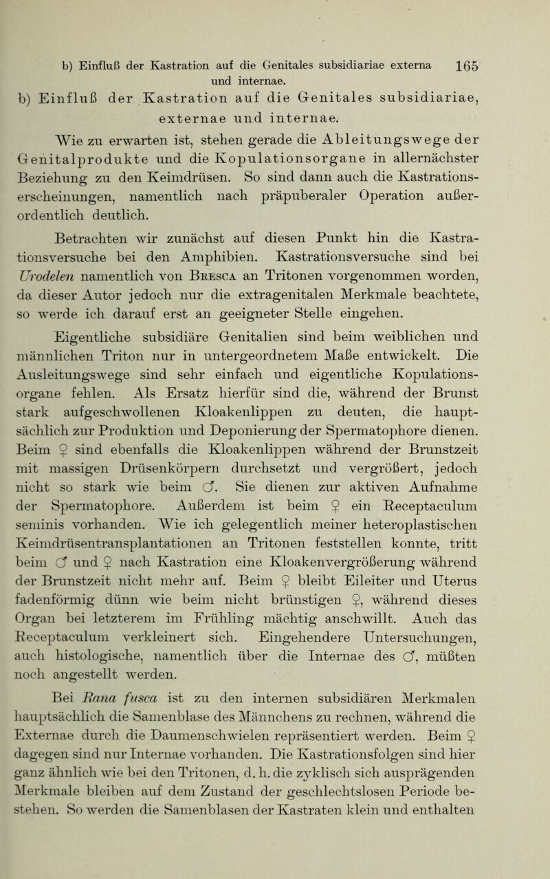 und internae. b) Einfluß der Kastration auf die Genitales subsidiariae, externae und internae. Wie zu erwarten ist, stehen gerade die Ableitungswege der Genitalprodukte und die Kopulationsorgane in allernächster Beziehung zu den Keimdrüsen. So sind dann auch die Kastrations- erscheinungen, namentlich nach präpuberaler Operation außer- ordentlich deutlich. Betrachten wir zunächst auf diesen Punkt hin die Kastra- tionsversuche bei den Amphibien. Kastrationsversuche sind bei Urodelen namentlich von Bresca an Tritonen vorgenommen worden, da dieser Autor jedoch nur die extragenitalen Merkmale beachtete, so werde ich darauf erst an geeigneter Stelle eingehen. Eigentliche subsidiäre Genitalien sind beim weiblichen und männlichen Triton nur in untergeordnetem Maße entwickelt. Die Ausleitungswege sind sehr einfach und eigentliche Kopulations- organe fehlen. Als Ersatz hierfür sind die, während der Brunst stark aufgeschwollenen Kloakenlippen zu deuten, die haupt- sächlich zur Produktion und Deponierung der Spermatophore dienen. Beim 9 sind ebenfalls die Kloakenlippen während der Brunstzeit mit massigen Drüsenkörpern durchsetzt und vergrößert, jedoch nicht so stark wie beim Cf. Sie dienen zur aktiven Aufnahme der Spermatophore. Außerdem ist beim $ ein Beceptaculum seminis vorhanden. Wie ich gelegentlich meiner heteroplastischen Keimdrüsentransplantationen an Tritonen feststellen konnte, tritt beim C? und $ nach Kastration eine Kloakenvergrößerung während der Brunstzeit nicht mehr auf. Beim 9 bleibt Eileiter und Uterus fadenförmig dünn wie beim nicht brünstigen 9? während dieses Organ bei letzterem im Frühling mächtig anschwillt. Auch das Beceptaculum verkleinert sich. Eingehendere Untersuchungen, auch histologische, namentlich über die Internae des Cf, müßten noch angestellt werden. Bei Batia fusca ist zu den internen subsidiären Merkmalen hauptsächlich die Samenblase des Männchens zu rechnen, während die Externae durch die Daumenschwielen repräsentiert werden. Beim 9 dagegen sind nur Internae vorhanden. Die Kastrationsfolgen sind hier ganz ähnlich wie bei den Tritonen, d. h. die zyklisch sich ausj3rägenden Merkmale bleiben auf dem Zustand der geschlechtslosen Periode be- stehen. So werden die Samenblasen der Kastraten klein und enthalten