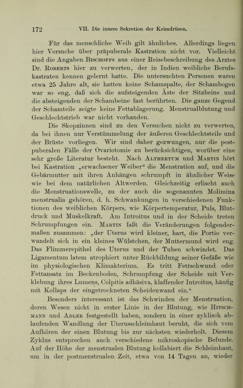 Für das menschliche Weib gilt ähnliches. Allerdings liegen hier Versuche über präpuberale Kastration nicht vor. Vielleicht sind die Angaben Bischoffs aus einer Reisebeschreibung des Arztes Dr. Roberts hier zu verwerten, der in Indien weibliche Berufs- kastraten kennen gelernt hatte. Die untersuchten Personen waren etwa 25 Jahre alt, sie hatten keine Schamspalte, der Schanibogen war so eng, daß sich die aufsteigenden Aste der Sitzbeine und die absteigenden der Schambeine fast berührten. Die ganze Gegend der Schamteile zeigte keine Fettablagerung. Menstrualblutung und Geschlechtstrieb war nicht vorhanden. Die Skopzinnen sind zu den Versuchen nicht zu verwerten, da bei ihnen nur Verstümmelung der äußeren Geschlechtsteile und der Brüste vorliegen. Wir sind daher gezwungen, nur die post- puberalen Fälle der Ovariotomie zu berücksichtigen, worüber eine sehr große Literatur besteht. Nach Althertum und Martin hört bei Kastration „erwachsener Weiber“ die Menstration auf, und die Gebärmutter mit ihren Anhängen schrumpft in ähnlicher Weise wie bei dem natürlichen Altwerden. Gleichzeitig erlischt auch die Menstruationswelle, zu der auch die sogenannten Molimina menstrualia gehören, d. h. Schwankungen in verschiedenen Funk- tionen des weiblichen Körpers, wie Körpertemperatur, Puls, Blut- druck und Muskelkraft. Am Introitus und in der Scheide treten Schrumpfungen ein. Martin faßt die Veränderungen folgender- maßen zusammen: „der Uterus wird kleiner, hart, die Portio ver- wandelt sich in ein kleines Wülstchen, der Muttermund wird eng. Das Flimmerepithel des Uterus und der Tuben schwindet. Das Ligamentum latem atrophiert unter Rückbildung seiner Gefäße wie im physiologischen Klimakterium. Es tritt Fettschwund oder Fettansatz im Beckenboden, Schrumpfung der Scheide mit Ver- klebung ihres Lumens, Colpitis adhäsiva, klaffender Introitus, häufig mit Kollaps der eingetrockneten Scheiden wand ein.“ Besonders interessant ist das Schwinden der Menstruation, deren Wesen nicht in erster Linie in der Blutung, wie Hitsch- mann und Adler festgestellt haben, sondern in einer zyklisch ab- laufenden Wandlung der Uterusschleimhaut beruht, die sich vom Aufhören der einen Blutung bis zur nächsten wiederholt. Diesem Zyklus entsprechen auch verschiedene mikroskopische Befunde. Auf der Höhe der menstrualen Blutung kollabiert die Schleimhaut, um in der postmenstrualen Zeit, etwa von 14 Tagen an, wieder