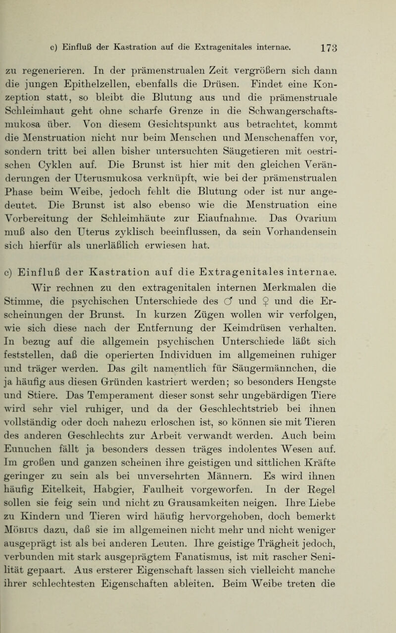 zu regenerieren. In der prämenstrualen Zeit vergrößern sich dann die jungen EjDithelzellen, ebenfalls die Drüsen. Findet eine Kon- zeption statt, so bleibt die Blutung aus und die prämenstruale Schleimhaut geht ohne scharfe Grenze in die Schwangerschafts- mukosa über. Von diesem Gesichtspunkt aus betrachtet, kommt die Menstruation nicht nur beim Menschen und Menschenaffen vor, sondern tritt bei allen bisher untersuchten Säugetieren mit oestri- schen Cyklen auf. Die Brunst ist hier mit den gleichen Verän- derungen der Uterusmukosa verknüpft, wie bei der prämenstrualen Phase beim Weibe, jedoch fehlt die Blutung oder ist nur ange- deutet. Die Brunst ist also ebenso wie die Menstruation eine Vorbereitung der Schleimhäute zur Eiaufnahme. Das Ovarium muß also den Uterus zyklisch beeinflussen, da sein Vorhandensein sich hierfür als unerläßlich erwiesen hat. c) Einfluß der Kastration auf die Extragenitales internae. Wir rechnen zu den extragenitalen internen Merkmalen die Stimme, die psychischen Unterschiede des C? und $ und die Er- scheinungen der Brunst. In kurzen Zügen wollen wir verfolgen, wie sich diese nach der Entfernung der Keimdrüsen verhalten. In bezug auf die allgemein psychischen Unterschiede läßt sich feststellen, daß die operierten Individuen im allgemeinen ruhiger und träger werden. Das gilt namentlich für Säugermännchen, die ja häufig aus diesen Gründen kastriert werden; so besonders Hengste und Stiere. Das Temperament dieser sonst sehr ungebärdigen Tiere wird sehr viel ruhiger, und da der Geschlechtstrieb bei ihnen vollständig oder doch nahezu erloschen ist, so können sie mit Tieren des anderen Geschlechts zur Arbeit verwandt werden. Auch beim Eunuchen fällt ja besonders dessen träges indolentes Wesen auf. Im großen und ganzen scheinen ihre geistigen und sittlichen Kräfte geringer zu sein als bei unversehrten Männern. Es wird ihnen häufig Eitelkeit, Habgier, Faulheit vorgeworfen. In der Hegel sollen sie feig sein und nicht zu Grausamkeiten neigen. Ihre Liebe zu Kindern und Tieren wird häufig hervorgehoben, doch bemerkt Möbius dazu, daß sie im allgemeinen nicht mehr und nicht weniger ausgeprägt ist als bei anderen Leuten. Ihre geistige Trägheit jedoch, verbunden mit stark ausgeprägtem Fanatismus, ist mit rascher Seni- lität gepaart. Aus ersterer Eigenschaft lassen sich vielleicht manche ihrer schlechtesten Eigenschaften ableiten. Beim Weibe treten die