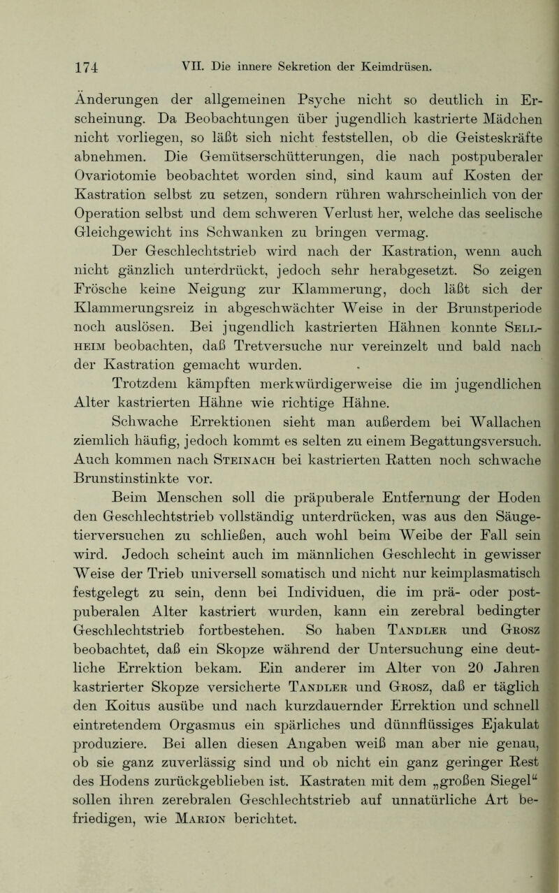 Änderungen der allgemeinen Psyche nicht so deutlich in Er- scheinung. Da Beobachtungen über jugendlich kastrierte Mädchen nicht vorliegen, so läßt sich nicht feststellen, ob die Geisteskräfte abnehmen. Die Gemütserschütterungen, die nach postpuberaler Ovariotomie beobachtet worden sind, sind kaum auf Kosten der Kastration selbst zu setzen, sondern rühren wahrscheinlich von der Operation selbst und dem schweren Verlust her, welche das seelische Gleichgewicht ins Schwanken zu bringen vermag. Der Geschlechtstrieb wird nach der Kastration, wenn auch nicht gänzlich unterdrückt, jedoch sehr herabgesetzt. So zeigen Frösche keine Neigung zur Klammerung, doch läßt sich der Klammerungsreiz in abgeschwächter Weise in der Brunstperiode noch auslösen. Bei jugendlich kastrierten Hähnen konnte Sell- heim beobachten, daß Tretversuche nur vereinzelt und bald nach der Kastration gemacht wurden. Trotzdem kämpften merkwürdigerweise die im jugendlichen Alter kastrierten Hähne wie richtige Hähne. Schwache Errektionen sieht man außerdem bei Wallachen ziemlich häufig, jedoch kommt es selten zu einem Begattungsversuch. Auch kommen nach Steinach bei kastrierten Batten noch schwache Brunstinstinkte vor. Beim Menschen soll die präpuberale Entfernung der Hoden den Geschlechtstrieb vollständig unterdrücken, was aus den Säuge- tierversuchen zu schließen, auch wohl beim Weibe der Fall sein wird. Jedoch scheint auch im männlichen Geschlecht in gewisser Weise der Trieb universell somatisch und nicht nur keimplasmatisch festgelegt zu sein, denn bei Individuen, die im prä- oder post- puberalen Alter kastriert wurden, kann ein zerebral bedingter Geschlechtstrieb fortbestehen. So haben Tandler und Grosz beobachtet, daß ein Skopze während der Untersuchung eine deut- liche Errektion bekam. Ein anderer im Alter von 20 Jahren kastrierter Skopze versicherte Tandler und Grosz, daß er täglich den Koitus ausübe und nach kurzdauernder Errektion und schnell eintretendem Orgasmus ein spärliches und dünnflüssiges Ejakulat produziere. Bei allen diesen Angaben weiß man aber nie genau, ob sie ganz zuverlässig sind und ob nicht ein ganz geringer Best des Hodens zurückgeblieben ist. Kastraten mit dem „großen Siegel“ sollen ihren zerebralen Geschlechtstrieb auf unnatürliche Art be- friedigen, wie Marion berichtet.