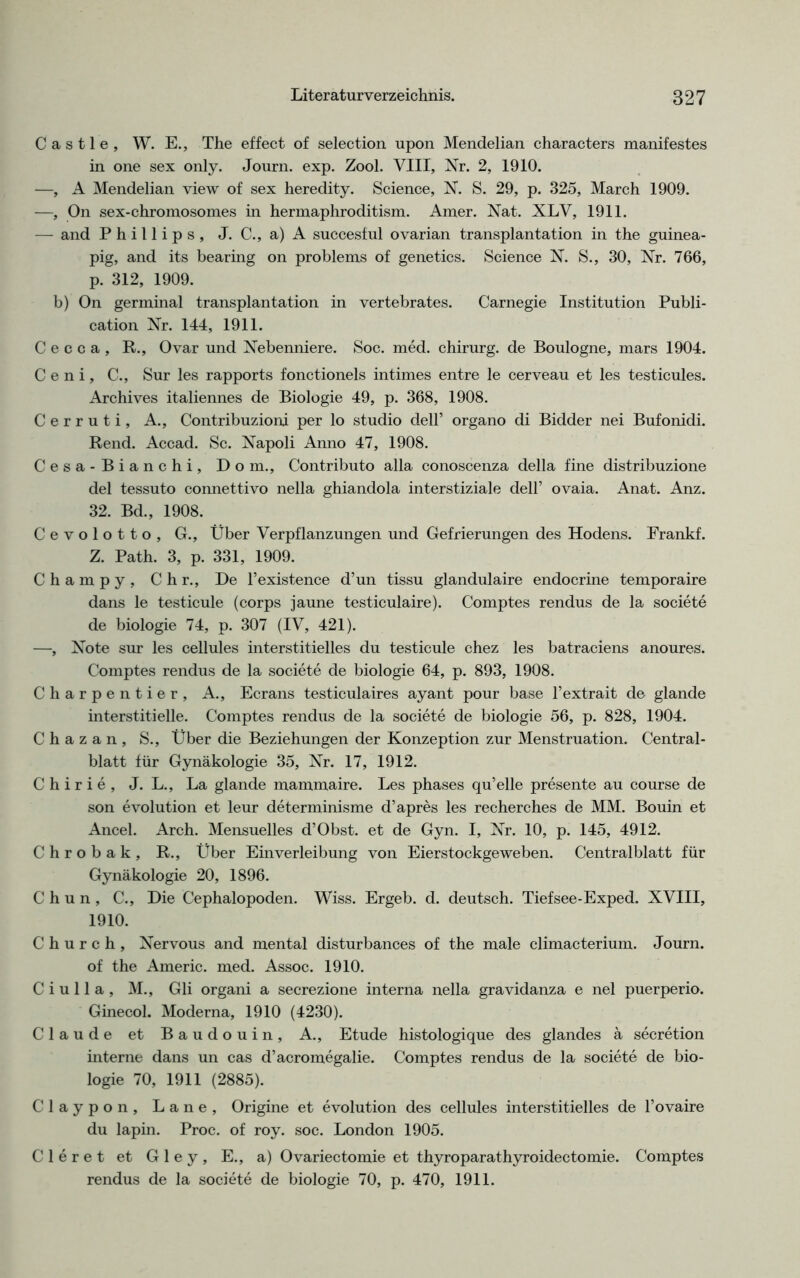 Castle, W. E., The effect of selection upon Mendelian characters manifestes in one sex only. Journ. exp. Zool. VIII, Nr. 2, 1910. —, A Mendelian view of sex heredity. Science, N. S. 29, p. 325, March 1909. —, On sex-chromosomes in hermaphroditism. Amer. Nat. XLV, 1911. — and Phillips, J. C., a)A succesful ovarian transplantation in the guinea- pig, and its bearing on problems of genetics. Science N. S., 30, Nr. 766, p. 312, 1909. b) On germinal transplantation in vertebrates. Carnegie Institution Publi- cation Nr. 144, 1911. C e c c a , R., Ovar und Nebenniere. Soc. med. chirurg. de Boulogne, mars 1904. C e n i, C., Sur les rapports fonctionels intimes entre le cerveau et les testicules. Archives italiennes de Biologie 49, p. 368, 1908. Cerruti, A., Contribuzioni per lo studio dell’ organo di Bidder nei Bufonidi. Rend. Accad. Sc. Napoli Anno 47, 1908. Cesa-Bianchi, Dom., Contributo alla conoscenza della fine distribuzione del tessuto connettivo nella ghiandola interstiziale dell’ ovaia. Anat. Anz. 32. Bd., 1908. Cevolotto, G., Über Verpflanzungen und Gefrierungen des Hodens. Frankf. Z. Path. 3, p. 331, 1909. Champy, Chr., De l’existence d’un tissu glandulaire endocrine temporaire dans le testicule (corps jaune testiculaire). Comptes rendus de la societe de biologie 74, p. 307 (IV, 421). —-, Note sur les cellules interstitielles du testicule chez les batraciens anoures. Comptes rendus de la societe de biologie 64, p. 893, 1908. Charpentier, A., Ecrans testiculaires ayant pour base l’extrait de glande interstitielle. Comptes rendus de la societe de biologie 56, p. 828, 1904. C h a z a n , S., Über die Beziehungen der Konzeption zur Menstruation. Central- blatt für Gynäkologie 35, Nr. 17, 1912. C h i r i e , J. L., La glande mammaire. Les phases qu’elle presente au course de son evolution et leur determinisme d’apres les recherches de MM. Bouin et Ancel. Arch. Mensuelles d’Obst. et de Gyn. I, Nr. 10, p. 145, 4912. Chrobak, R., Über Einverleibung von Eierstockgeweben. Centralblatt für Gynäkologie 20, 1896. C h u n , C., Die Cephalopoden. Wiss. Ergeb. d. deutsch. Tiefsee-Exped. XVIII, 1910. C h u r c h , Nervous and mental disturbances of the male climacterium. Journ. of the Americ. med. Assoc. 1910. C i u 11 a , M., Gli organi a secrezione interna nella gravidanza e nel puerperio. Ginecol. Moderna, 1910 (4230). Claude et Baudouin, A., Etüde histologique des glandes a secretion interne dans un cas d’acromegalie. Comptes rendus de la societe de bio- logie 70, 1911 (2885). Claypon, Lane, Origine et evolution des cellules interstitielles de l’ovaire du lapin. Proc. of roy. soc. London 1905. Cleret et Gley, E., a) Ovariectomie et thyroparathyroidectomie. Comptes rendus de la societe de biologie 70, p. 470, 1911.
