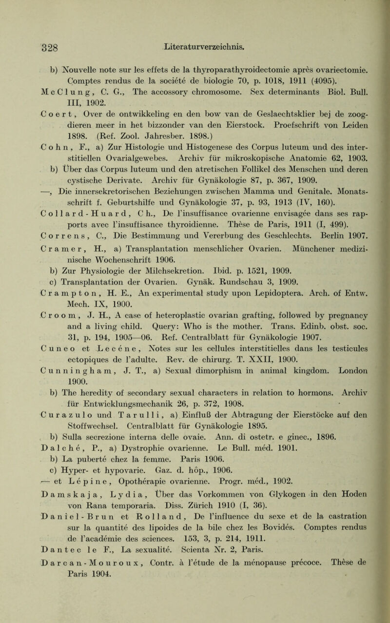b) Nouvelle note sur les effets de la thyroparathyroidectomie apres ovariectomie. Comptes rendus de la societe de biologie 70, p. 1018, 1911 (4095). McClung, C. G., The accossory chromosome. Sex determinants Biol. Bull, nt 1902. C o e r t, Over de ontwikkeling en den bow van de Geslaechtsklier bej de zoog- dieren meer in het bizzonder van den Eierstock. Proefschrift von Leiden 1898. (Ref. Zool. Jahresber. 1898.) Cohn, F., a) Zur Histologie und Histogenese des Corpus luteum und des inter- stitiellen Ovarialgewebes. Archiv für mikroskopische Anatomie 62, 1903. b) Über das Corpus luteum und den atretischen Follikel des Menschen und deren cystische Derivate. Archiv für Gynäkologie 87, p. 367, 1909. —, Die innersekretorischen Beziehungen zwischen Mamma und Genitale. Monats- schrift f. Geburtshilfe und Gynäkologie 37, p. 93, 1913 (IV, 160). Collard-Huard, Ch., De l’insuffisance ovarienne envisagee dans ses rap- ports avec l’insuffisance thyroidienne. These de Paris, 1911 (I, 499). Correns, C., Die Bestimmung und Vererbung des Geschlechts. Berlin 1907. C r a m e r , H., a) Transplantation menschlicher Ovarien. Münchener medizi- nische Wochenschrift 1906. b) Zur Physiologie der Milchsekretion. Ibid. p. 1521, 1909. c) Transplantation der Ovarien. Gynäk. Rundschau 3, 1909. Crampton, H. E., An experimental study upon Lepidoptera. Arch. of Entw. Mech. IX, 1900. Groom, J. H., A case of heteroplastic ovarian grafting, followed by pregnancy and a living child. Query: Who is the mother. Trans. Edinb. obst. soc. 31, p. 194, 1905—06. Ref. Centralblatt für Gynäkologie 1907. Cuneo et Lecene, Notes sur les cellules interstitielles dans les testicules ectopiques de l’adulte. Rev. de chirurg. T. XXII, 1900. Cunningham, J. T., a) Sexual dimorphism in animal kingdom. London 1900. b) The heredity of secondary sexual characters in relation to hormons. Archiv für Entwicklungsmechanik 26, p. 372, 1908. Curazulo und Tarulli, a) Einfluß der Abtragung der Eierstöcke auf den Stoffwechsel. Centralblatt für Gynäkologie 1895. b) Sulla secrezione interna delle ovaie. Ann. di ostetr. e ginec., 1896. Dal che, P., a) Dystrophie ovarienne. Le Bull. med. 1901. b) La puberte chez la femme. Paris 1906. c) Hyper- et hypovarie. Gaz. d. hop., 1906. — et Lepine, Opotherapie ovarienne. Progr. med., 1902. Damskaja, Lydia, Über das Vorkommen von Glykogen in den Hoden von Rana temporaria. Diss. Zürich 1910 (I, 36). Daniel-Brun et Rolland, De l’influence du sexe et de la castration sur la quantite des lipoides de la bile chez les Bovides. Comptes rendus de l’academie des Sciences. 153, 3, p. 214, 1911. Dantec le F., La sexualite. Scienta Nr. 2, Paris. Darcan-Mouroux, Contr. ä l’etude de la menopause precoce. These de Paris 1904.