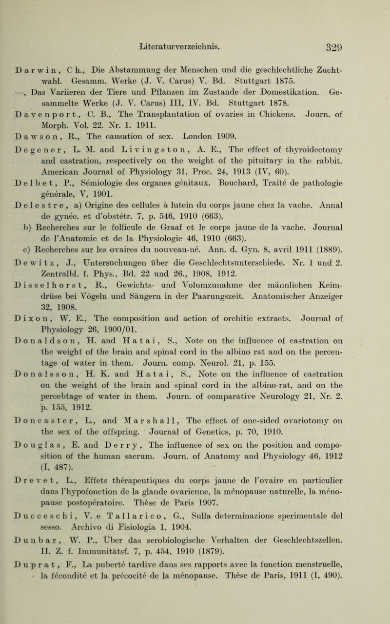 Darwin, Ch., Die Abstammung der Menschen und die geschlechtliche Zucht- wahl. Gesamm. Werke (J. V. Carus) V. Bd. Stuttgart 1875. —, Das Variieren der Tiere und Pflanzen im Zustande der Domestikation. Ge- sammelte Werke (J. V. Carus) III, IV. Bd. Stuttgart 1878. Davenport, C. B., The Transplantation of ovaries in Chickens. Journ. of Morph. Vol. 22. Nr. 1. 1911. Dawson, R., The causation of sex. London 1909. Degener, L. M. and Livingston, A. E., The effect of thyroidectomy and castration, respectively on the weight of the pituitary in the rabbit. American Journal of Physiology 31, Proc. 24, 1913 (IV, 60). D e 1 b e t, P., Semiologie des Organes genitaux. Bouchard, Traite de pathologie generale, V, 1901. Delestre, a) Origine des cellules ä lutein du corps jaune chez la vache. Annal de gynec. et d’obstetr. 7, p. 546, 1910 (663). b) Recherches sur le follicule de Graaf et le corps jaune de la vache. Journal de l’Anatomie et de la Physiologie 46, 1910 (663). c) Recherches sur les ovaires du nouveau-ne. Ann. d. Gyn. 8, avril 1911 (1889). Dewitz, J., Untersuchungen über die Geschlechtsunterschiede. Nr. 1 und 2. Zentral bl. f. Phys., Bd. 22 und 26., 1908, 1912. Disselhorst, R., Gewichts- und Volumzunahme der männlichen Keim- drüse bei Vögeln und Säugern in der Paarungszeit. Anatomischer Anzeiger 32, 1908. Dixon, W. E., The composition and action of orchitic extracts. Journal of Physiology 26, 1900/01. Donaldson, H. and H a t a i, S., Note on the influence of castration on the weight of the brain and spinal cord in the albino rat and on the percen- tage of water in them. Journ. comp. Neurol. 21, p. 155. Donalsson, H. K. and H a t a i, S., Note on the influence of castration on the weight of the brain and spinal cord in the albino-rat, and on the percebtage of water in them. Journ. of comparative Neurology 21, Nr. 2. p. 155, 1912. Doncaster, L., and Marshall, The effect of one-sided ovariotomy on the sex of the offspring. Journal of Genetics, p. 70, 1910. Douglas, E. and Derry, The influence of sex on the position and compo- sition of the human sacrum. Journ. of Anatomy and Physiology 46, 1912 (I, 487). D r e v e t, L., Effets therapeutiques du corps jaune de l’ovaire en particulier dans l’hypofonction de la glande ovarienne, la menopause naturelle, la meno- pause postoperatoire. These de Paris 1907. Ducceschi, V. e Tallarico, G., Sulla determinazione sperimentale del sesso. Archivo di Fisiologia 1, 1904. D u n b a r , W. P., Über das serobiologische Verhalten der Geschlechtszellen. II. Z. f. Immunitätsf. 7, p. 454, 1910 (1879). D u p r a t, F., La puberte tardive dans ses rapports avec la fonction menstruelle, la fecondite et la precocite de la menopause. These de Paris, 1911 (I, 490).
