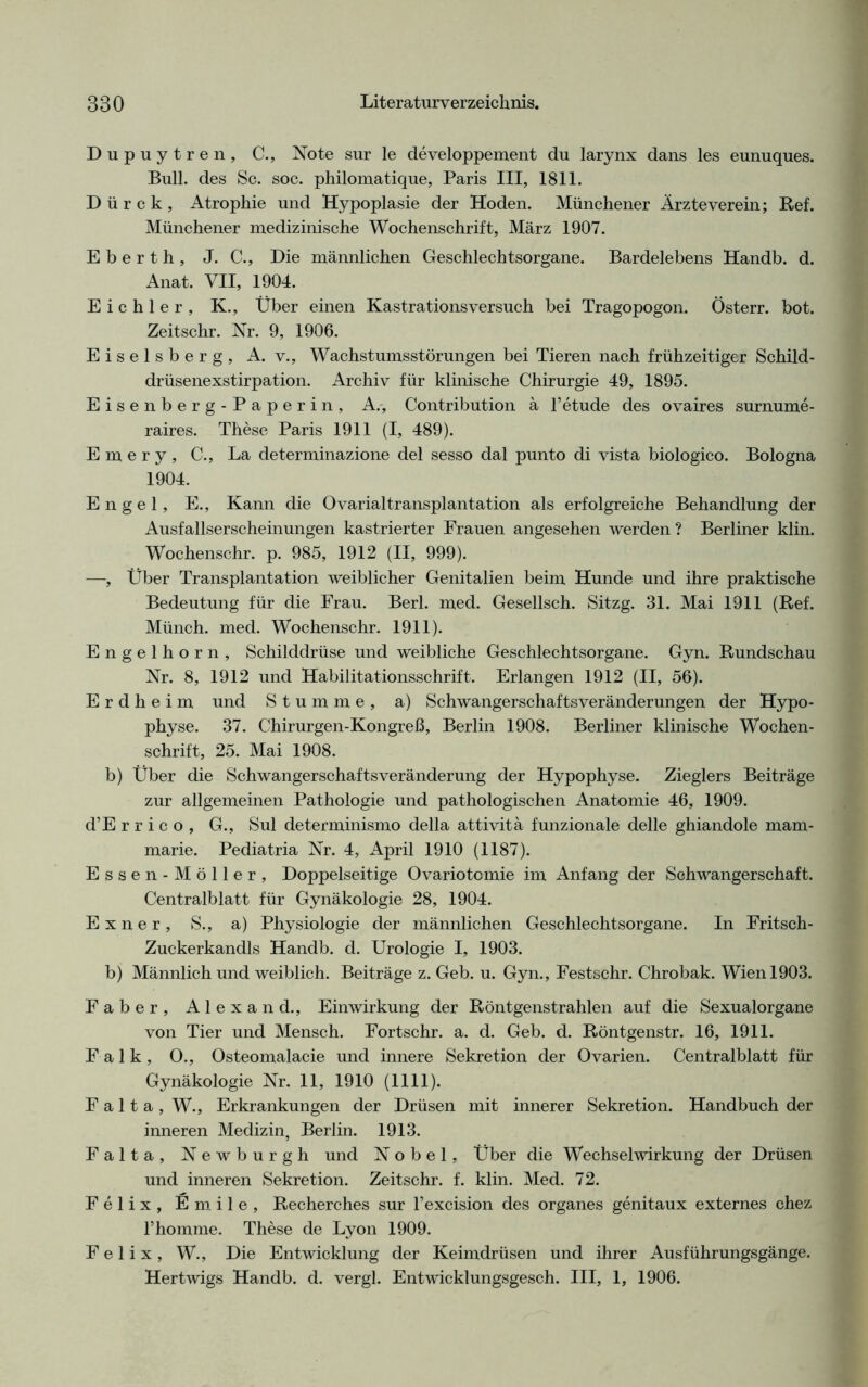 Dupuytren, C., Note sur le developpement du larynx dans les eunuques. Bull, des Sc. soc. philomatique, Paris III, 1811. D ü r c k , Atrophie und Hypoplasie der Hoden. Münchener Ärzteverein; Ref. Münchener medizinische Wochenschrift, März 1907. E b e r t h , J. C., Die männlichen Geschlechtsorgane. Bardelebens Handb. d. Anat. VII, 1904. Eichler, K., Über einen Kastrationsversuch bei Tragopogon. Österr. bot. Zeitschr. Nr. 9, 1906. Eiseisberg, A. v., Wachstumsstörungen bei Tieren nach frühzeitiger Schild- drüsenexstirpation. Archiv für klinische Chirurgie 49, 1895. Eisenberg-Paperin, A., Contribution ä l’etude des ovaires surnume- raires. These Paris 1911 (I, 489). E m e r y , C., La determinazione del sesso dal punto di vista biologico. Bologna 1904. Engel, E., Kann die Ovarialtransplantation als erfolgreiche Behandlung der Ausfallserscheinungen kastrierter Frauen angesehen werden ? Berliner klin. Wochenschr. p. 985, 1912 (II, 999). —, Über Transplantation weiblicher Genitalien beim Hunde und ihre praktische Bedeutung für die Frau. Berl. med. Gesellsch. Sitzg. 31. Mai 1911 (Ref. Münch, med. Wochenschr. 1911). Engelhorn, Schilddrüse und weibliche Geschlechtsorgane. Gyn. Rundschau Nr. 8, 1912 und Habilitationsschrift. Erlangen 1912 (II, 56). E r d h e i m und Stumme, a) Schwangerschaftsveränderungen der Hypo- physe. 37. Chirurgen-Kongreß, Berlin 1908. Berliner klinische Wochen- schrift, 25. Mai 1908. b) Über die Schwangerschafts Veränderung der Hypophyse. Zieglers Beiträge zur allgemeinen Pathologie und pathologischen Anatomie 46, 1909. d’E r r i c o , G., Sul determinismo della attivitä funzionale delle ghiandole mam- marie. Pediatria Nr. 4, April 1910 (1187). Essen-Möller, Doppelseitige Ovariotomie im Anfang der Schwangerschaft. Centralblatt für Gynäkologie 28, 1904. E x n e r , S., a) Physiologie der männlichen Geschlechtsorgane. In Fritsch- Zuckerkandis Handb. d. Urologie I, 1903. b) Männlich und weiblich. Beiträge z. Geb. u. Gyn., Festschr. Chrobak. Wien 1903. Faber, Alexand., Einwirkung der Röntgenstrahlen auf die Sexualorgane von Tier und Mensch. Fortschr. a. d. Geb. d. Röntgenstr. 16, 1911. Falk, 0., Osteomalacie und innere Sekretion der Ovarien. Centralblatt für Gynäkologie Nr. 11, 1910 (1111). F a 11 a , W., Erkrankungen der Drüsen mit innerer Sekretion. Handbuch der inneren Medizin, Berlin. 1913. Falta, Newburgh und Nobel, Über die Wechselwirkung der Drüsen und inneren Sekretion. Zeitschr. f. klin. Med. 72. Felix, Emile, Recherches sur l’excision des Organes genitaux externes chez l’homme. These de Lyon 1909. Felix, W., Die Entwicklung der Keimdrüsen und ihrer Ausführungsgänge. Hertwigs Handb. d. vergl. Entwicklungsgesch. III, 1, 1906.